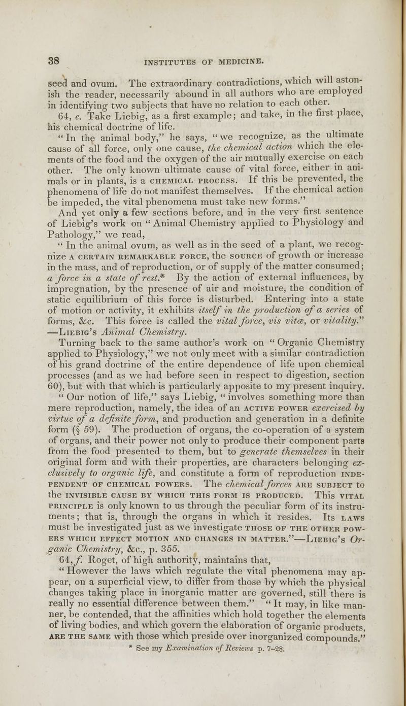 seed and ovum. The extraordinary contradictions, which will aston- ish the reader, necessarily abound in all authors who are employed in identifying two subjects that have no relation to each other. 64, e. Take Liebig, as a first example; and take, in the first place, his chemical doctrine of life. In the animal body, he says, we recognize, as the ultimate cause of all force, only one cause, the chemical action which the ele- ments of the food and the oxygen of the air mutually exercise on each other. The only known ultimate cause of vital force, either in ani- mals or in plants, is a chemical process. If this be prevented, the phenomena of life do not manifest themselves. If the chemical action be impeded, the vital phenomena must take new forms. And yet only a few sections before, and in the very first sentence of Liebig's work on Animal Chemistry applied to Physiology and Pathology, we read, In the animal ovum, as well as in the seed of a plant, we recog- nize A certain remarkable force, the source of growth or increase in the mass, and of reproduction, or of supply of the matter consumed; a force in a state of rest.* By the action of external influences, by impregnation, by the presence of air and moisture, the condition of static equilibrium of this force is disturbed. Entering into a state of motion or activity, it exhibits itself in the production of a series of forms, &c. This force is called the vital force, vis vita?, or vitality. —Liebig's Animal Chemistry. Turning back to the same author's work on Organic Chemistry applied to Physiology, we not only meet with a similar contradiction of his grand doctrine of the entire dependence of life upon chemical processes (and as we had before seen in respect to digestion, section 60), but with that which is particularly apposite to my present inquiry. Our notion of life, says Liebig, involves something more than mere reproduction, namely, the idea of an active power exercised by virtue of a definite form, and production and generation in a definite form (§ 59). The production of organs, the co-operation of a system of organs, and their power not only to produce their component parts from the food presented to them, but to generate themselves in their original form and with their properties, are characters belonging ex- clusively to organic life, and constitute a form of reproduction inde- pendent of chemical powers. The chemical forces are subject to the invisible cause by which this form is produced. This vital principle is only known to us through the peculiar form of its instru- ments ; that is, through the organs in which it resides. Its laws must be investigated just as we investigate those of the other pow- ers WHICH EFFECT MOTION AND CHANGES IN MATTER. LlEBlc's Or- ganic Chemistry, &c, p. 355. 64, f Roget, of high authority, maintains that, However the laws which regulate the vital phenomena may ap- pear, on a superficial view, to differ from those by which the physical changes taking place in inorganic matter are governed, still there is really no essential difference between them. It may, in like man- ner, be contended, that the affinities which hold together the elements of living bodies, and which govern the elaboration of organic products, are the same with those which preside over inorganized compounds. * See my Examination of Reviews p. 7-28.