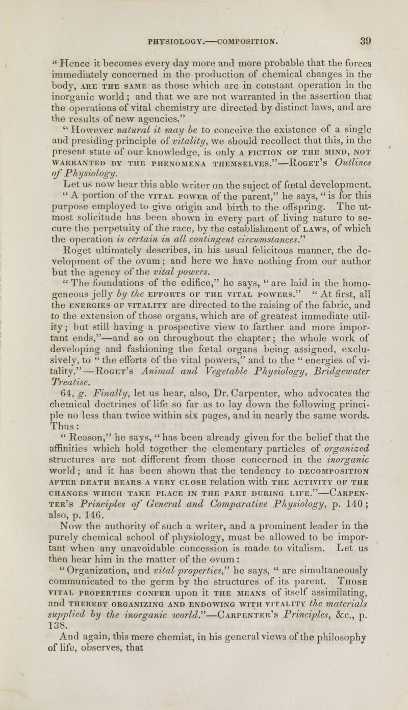  Hence it becomes every day more and more probable that the forces immediately concerned in the production of chemical changes in the body, are the same as those which are in constant operation in the inorganic world; and that we are not warranted in the assertion that the operations of vital chemistry are directed by distinct laws, and are the results of new agencies.  However natural it may be to conceive the existence of a single and presiding principle of vitality, we should recollect that this, in the present state of our knowledge, is only A fiction of the mind, not WARRANTED BY THE PHENOMENA THEMSELVES. RoGEt's Outlines of Physiology. Let us now hear this able writer on the suject of fcetal development.  A portion of the vital power of the parent, he says,  is for this purpose employed to give origin and birth to the offspring. The ut- most solicitude has been shown in every part of living nature to se- cure the perpetuity of the race, by the establishment of laws, of which the operation is certain in all contingent circumstances. Roget ultimately describes, in his usual felicitous manner, the de- velopment of the ovum; and here we have nothing from our author but the agency of the vital powers.  The foundations of the edifice, he says,  are laid in the homo- geneous jelly by the efforts of the vital powers.  At first, all the energies of vitality are directed to the raising of the fabric, and to the extension of those organs, which are of greatest immediate util- ity; but still having a prospective view to farther and more impoi*- tant ends,—and so on throughout the chapter; the whole work of developing and fashioning the fcetal organs being assigned, exclu- sively, to  the efforts of the vital powers, and to the  energies of vi- tality.— Roget's Animal and Vegetable Physiology, Bridgewater Treatise. 64, g. Finally, let us hear, also, Dr. Carpenter, who advocates the chemical doctrines of life so far as to lay down the following princi- ple no less than twice within six pages, and in nearly the same words. Thus:  Reason, he says,  has been already given for the belief that the affinities which hold together the elementary particles of organized structures are not different from those concerned in the inorganic world; and it has been shown that the tendency to decomposition AFTER DEATH BEARS A VERY CLOSE relation with THE ACTIVITY OF THE CHANGES WHICH TAKE PLACE IN THE PART DURING LIFE. CaRPEN- ter's Principles of General and Comparative Physiology, p. 140; also, p. 146. Now the authority of such a writer, and a prominent leader in the purely chemical school of physiology, must be allowed to be impor- tant when any unavoidable concession is made to vitalism. Let us then hear him in the matter of the ovum: Organization, and vital properties, he says,  are simultaneously communicated to the germ by the structures of its parent. Those vital properties confer upon it the means of itself assimilating, and thereby organizing and endowing with vitality the materials supplied by the inorganic world.—Carpenter's Principles, &c, p. 138. And again, this mere chemist, in his general views of the philosophy of life, observes, that