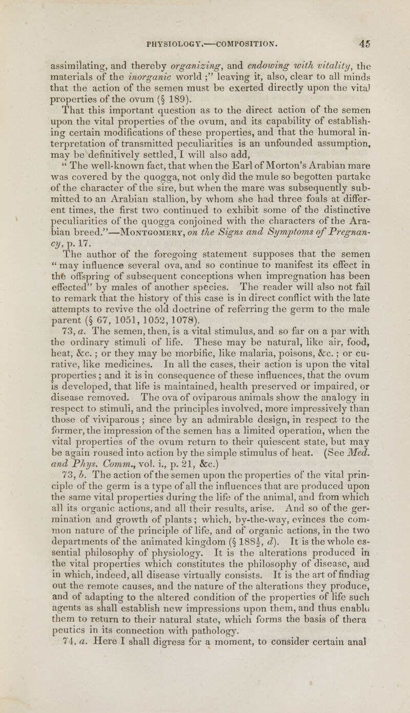 assimilating, and thereby organizing, and endowing with vitality, the materials of the inorganic world ; leaving it, also, clear to all minds that the action of the semen must be exerted directly upon the vita) properties of the ovum (§ 189). That this important question as to the direct action of the semen upon the vital properties of the ovum, and its capability of establish- ing certain modifications of these properties, and that the humoral in- terpretation of transmitted peculiarities is an unfounded assumption, may be definitively settled, I will also add,  The well-known fact, that when the Earl of Morton's Arabian mare was covered by the quogga, not only did the mule so begotten partake of the character of the sire, but when the mare was subsequently sub- mitted to an Arabian stallion, by whom she had three foals at differ- ent times, the first two continued to exhibit some of the distinctive peculiarities of the quogga conjoined with the characters of the Ara- bian breed.—Montgomery, ore the Signs and Symptoms of Pregnan- cy, p. 17. The author of the foregoing statement supposes that the semen  may influence several ova, and so continue to manifest its effect in the offspring of subsequent conceptions when impregnation has been effected by males of another species. The reader will also not fail to remark that the history of this case is in direct conflict with the late attempts to revive the old doctrine of referring the germ to the male parent (§ 67, 1051, 1052, 1078). 73, a. The semen, then, is a vital stimulus, and so far on a par with the ordinary stimuli of life. These may be natural, like air, food, heat, &c.; or they may be morbific, like malaria, poisons, &c.; or cu- rative, like medicines. In all the cases, their action is upon the vital properties ; and it is in consequence of these influences, that the ovum is developed, that life is maintained, health preserved or impaired, or disease removed. The ova of oviparous animals show the analogy in respect to stimuli, and the principles involved, more impressively than those of viviparous ; since by an admirable design, in respect to the former, the impression of the semen has a limited operation, when the vital properties of the ovum return to their quiescent state, but may be again roused into action by the simple stimulus of heat. (See Med. and Pkys. Comm., vol. i., p. 21, &c.) 73, b. The action of the semen upon the properties of the vital prin- ciple of the germ is a type of all the influences that are produced upon the same vital properties during the life of the animal, and from which all its organic actions, and all their results, arise. And so of the ger- mination and growth of plants; which, by-the-way, evinces the com- mon nature of the principle of life, and of organic actions, in the two departments of the animated kingdom (§ 188^, d). It is the whole es- sential philosophy of physiology. It is the alterations produced in the vital properties which constitutes the philosophy of disease, and in which, indeed, all disease virtually consists. It is the art of finding out the remote causes, and the nature of the alterations they produce, and of adapting to the altered condition of the properties of life such agents as shall establish new impressions upon them, and thus enablcj them to return to their natural state, which forms the basis of thera peutics in its connection with pathology. 74. a. Here I shall digress for a moment, to consider certain anal