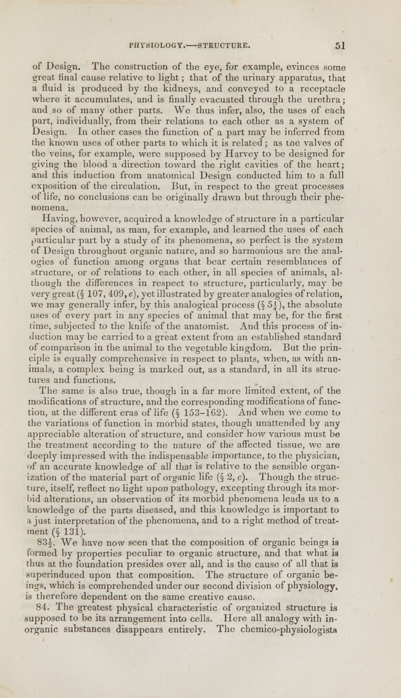 of Design. The construction of the eye, for example, evinces some great final cause relative to light; that of the urinary apparatus, that a fluid is produced by the kidneys, and conveyed to a receptacle where it accumulates, and is finally evacuated through the urethra; and.so of many other parts. We thus infer, also, the uses of each part, individually, from their relations to each other as a system of Design. In other cases the function of a part may be inferred from the known uses of other parts to which it is related ; as the valves of the veins, for example, were supposed by Harvey to be designed for giving the blood a direction toward the right cavities of the heart; and this induction from anatomical Design conducted him to a full exposition of the circulation. But, in respect to the great processes of life, no conclusions can be originally drawn but through their phe- nomena. Having, however, acquired a knowledge of structure in a particular species of animal, as man, for example, and learned the uses of each particular part by a study of its phenomena, so perfect is the system of Design throughout organic nature, and so harmonious are the anal- ogies of function among organs that bear certain resemblances of structure, or of relations to each other, in all species of animals, al- though the differences in respect to structure, particularly, may be very great (§ 107, 409, e), yet illustrated by greater analogies of relation, we may generally infer, by this analogical process (§ 5\), the absolute uses of every part in any species of animal that may be, for the first time, subjected to the knife of the anatomist. And this process of in- duction may be carried to a great extent from an established standard of comparison in the animal to the vegetable kingdom. But the prin- ciple is equally comprehensive in respect to plants, when, as with an- imals, a complex being is marked out, as a standard, in all its struc- tures and functions. The same is also true, though in a far more limited extent, of the modifications of structure, and the corresponding modifications of func- tion, at the different eras of life (§ 153-162). And when we come to the variations of function in morbid states, though unattended by any appreciable alteration of structure, and consider how various must be the treatment according to the nature of the affected tissue, we are deeply impressed with the indispensable importance, to the physician, of an accurate knowledge of all that is relative to the sensible organ- ization of the material part of organic life (§ 2, c). Though the struc- ture, itself, reflect no light upon pathology, excepting through its mor- bid alterations, an observation of its morbid phenomena leads us to a knowledge of the parts diseased, and this knowledge is important to a just interpretation of the phenomena, and to a right method of treat- ment (§ 131). 83^. We have now seen that the composition of organic beings is formed by properties peculiar to organic structure, and that what is thus at the foundation presides over all, and is the cause of all that is superinduced upon that composition. The structure of organic be- ings, which is comprehended under our second division of physiology, is therefore dependent on the same creative cause. 84. The greatest physical characteristic of organized structure is supposed to be its arrangement into cells. Here all analogy with in- organic substances disappears entirely. The chemico-physiologista