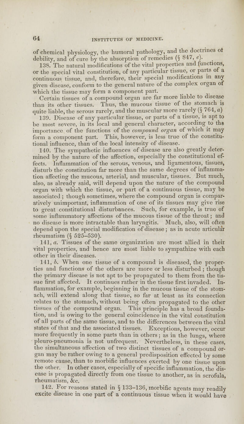 of chemical physiology, the humoral pathology, and the doctrines ot debility, and of cure by the absorption of remedies (§ 847, e). 138. The natural modifications of the vital properties and functions, or the special vital constitution, of any particular tissue, or parts ot a continuous tissue, and, therefore, their special modifications m any given disease, conform to the general nature of the complex organ of which the tissue may form a component part. Certain tissues of a compound organ are far more liable to disease than its other tissues. Thus, the mucous tissue of the stomach is quite liable, the serous rarely, and the muscular more rarely (§764, a) 139. Disease of any particular tissue, or parts of a tissue, is apt to be most severe, in its local and general character, according to th® importance of the functions of the compound organ of which it may form a component part. This, however, is less true of the constitu- tional influence, than of the local intensity of disease. 140. The sympathetic influences of disease are also greatly deter- mined by the nature of the affection, especially the constitutional ef- fects. Inflammation of the serous, venous, and ligamentous, tissues, disturb the constitution far more than the same degrees of inflamma- tion affecting the mucous, arterial, and muscular, tissues. But much, also, as already said, will depend upon the nature of the compound organ with which the tissue, or part of a continuous tissue, may be associated ; though sometimes, where the compound organ is compar- atively unimportant, inflammation of one of its tissues may give rise to great constitutional disturbances. Such, for example, is true of some inflammatory affections of the mucous tissue of the tliroat; and no disease is more intractable than laryngitis. Much, also, will often depend upon the special modification of disease; as in acute articular rheumatism (§ 525-530). 141. a. Tissues of the same organization are most allied in their vital properties, and hence are most liable to sympathize with each other in their diseases. 141, b. When one tissue of a compound is diseased, the proper- ties and functions of the others are more or less disturbed ; though the primary disease is not apt to be propagated to them from the tis- sue first affected. It continues rather in the tissue first invaded. In- flammation, for example, beginning in the mucous tissue of the stom- ach, will extend along that tissue, so far at least as its connection relates to the stomach, without being often propagated to the other tissues of the compound organ. This principle has a broad founda- tion, and is owing to the general coincidence in the vital constitution of all parts of the same tissue, and to the differences between the vital states of that and the associated tissues. Exceptions, however, occur more frequently in some parts than in others; as in the lungs, where pleuro-pneumonia is not unfrequent. Nevertheless, in these cases, the simultaneous affection of two distinct tissues of a compound or- gan may be rather owing to a general predisposition effected by some remote cause, than to morbific influences exerted by one tissue upon the other. In other cases, especially of specific inflammation, the dis- ease is propagated directly from one tissue to another, as in scrofula, rheumatism, &c. 142. For reasons stated in § 133-136, morbific agents may readily excite disease in one part of a continuous tissue when it would have