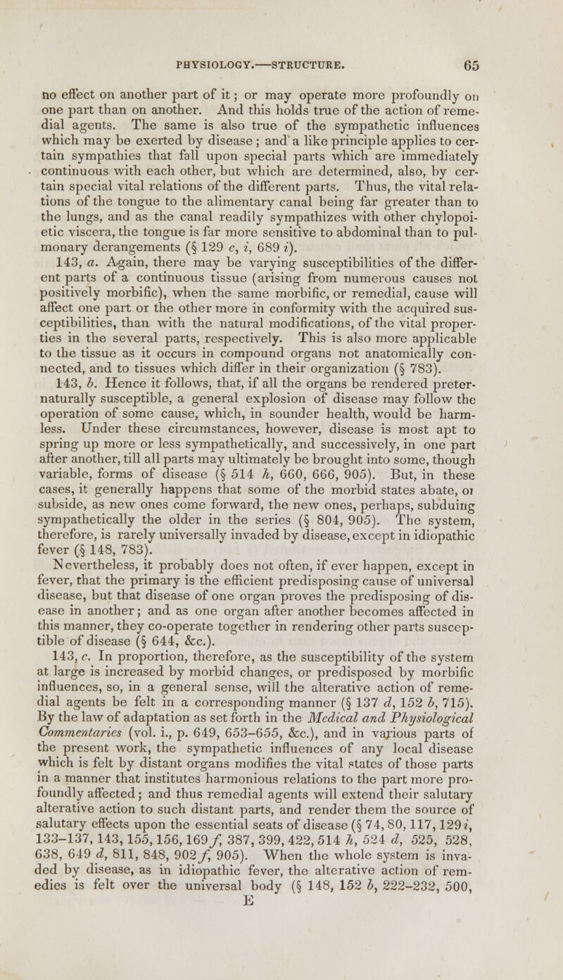 no effect on another part of it; or may operate more profoundly on one part than on another. And this holds true of the action of reme- dial agents. The same is also true of the sympathetic influences which may be exerted by disease ; and1 a like principle applies to cer- tain sympathies that fall upon special parts which are immediately continuous with each other, but which are determined, also, by cer- tain special vital relations of the different parts. Thus, the vital rela- tions of the tongue to the alimentary canal being far greater than to the lungs, and as the canal readily sympathizes with other chylopoi- etic viscera, the tongue is far more sensitive to abdominal than to pul- monary derangements (§ 129 c, i, 689 i). 143, a. Again, there may be varying susceptibilities of the differ- ent parts of a continuous tissue (arising from numerous causes not positively morbific), when the same morbific, or remedial, cause will affect one part or the other more in conformity with the acquired sus- ceptibilities, than with the natural modifications, of the vital proper- ties in the several parts, respectively. This is also more applicable to the tissue as it occurs in compound organs not anatomically con- nected, and to tissues which differ in their organization (§ 783). 143, b. Hence it follows, that, if all the organs be rendered preter- naturally susceptible, a general explosion of disease may follow the operation of some cause, which, in sounder health, would be harm- less. Under these circumstances, however, disease is most apt to spring up more or less sympathetically, and successively, in one part after another, till all parts may ultimately be brought into some, though variable, forms of disease (§ 514 h, 6G0, 666, 905). But, in these cases, it generally happens that some of the morbid states abate, oi subside, as new ones come forward, the new ones, perhaps, subduing sympathetically the older in the series (§ 804, 905). The system, therefore, is rarely universally invaded by disease, except in idiopathic fever (§ 148, 783). Nevertheless, it probably does not often, if ever happen, except in fever, that the primary is the efficient predisposing cause of universal disease, but that disease of one organ proves the predisposing of dis- ease in another; and as one organ after another becomes affected in this manner, they co-operate together in rendering other parts suscep- tible of disease (§ 644, &c). 143, c. In proportion, therefore, as the susceptibility of the system at large is increased by morbid changes, or predisposed by morbific influences, so, in a general sense, will the alterative action of reme- dial agents be felt in a corresponding manner (§ 137 d, 152 b, 715). By the law of adaptation as set forth in the Medical and Physiological Commentaries (vol. i., p. 649, 653-655, &c), and in various parts of the present work, the sympathetic influences of any local disease which is felt by distant organs modifies the vital states of those parts in a manner that institutes harmonious relations to the part more pro- foundly affected; and thus remedial agents will extend their salutary alterative action to such distant parts, and render them the source of salutary effects upon the essential seats of disease (§ 74, 80,117,129 i, 133-137, 143,155,156,169/ 387, 399, 422, 514 h, 524 d, 525, 528, 638, 649 d, 811, 848, 902/, 905). When the whole system is inva- ded by disease, as in idiopathic fever, the alterative action of rem- edies is felt over the universal body (§ 148, 152 b, 222-232, 500, E