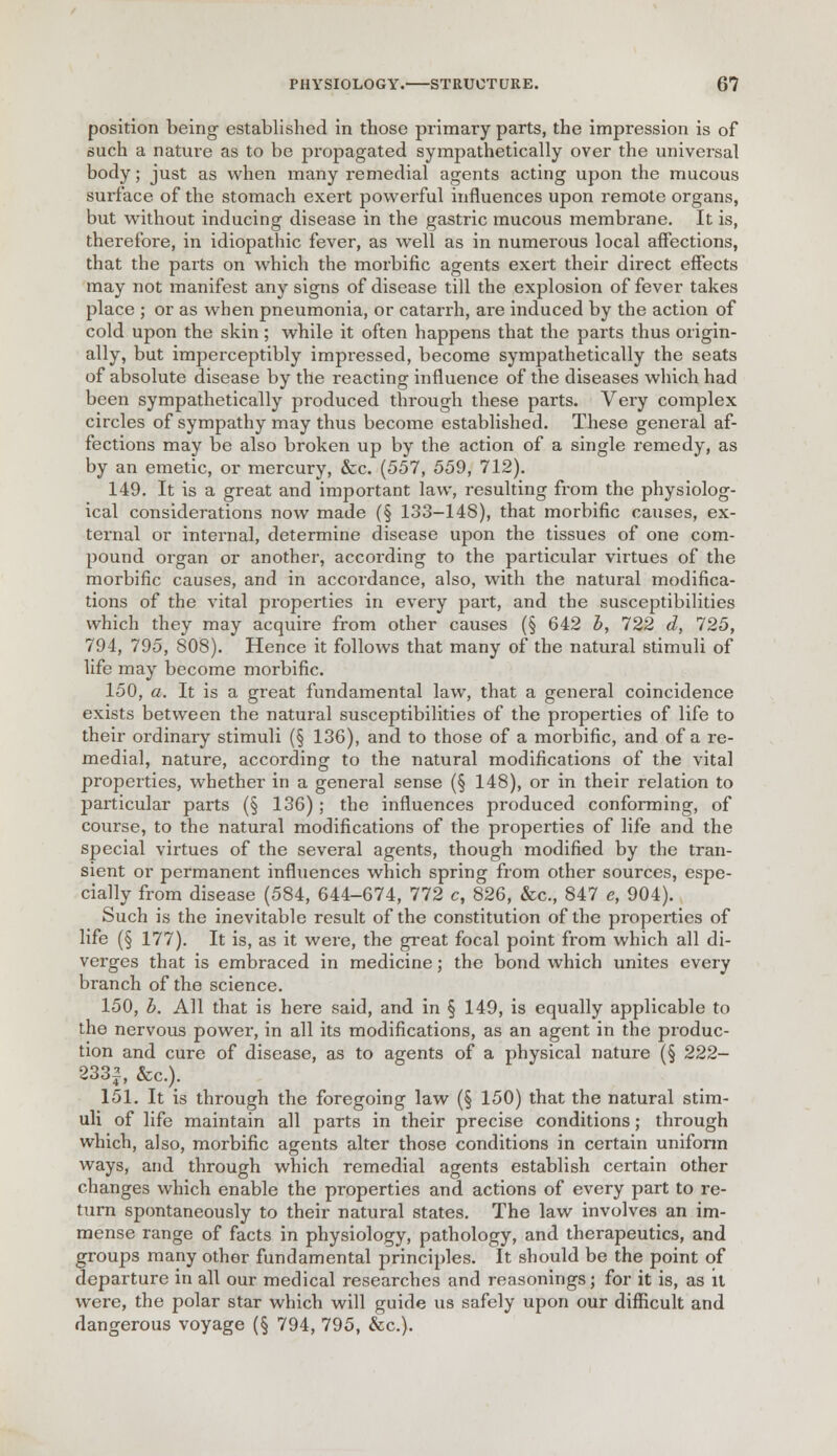 position being established in those primary parts, the impression is of such a nature as to be propagated sympathetically over the universal body; just as when many remedial agents acting upon the mucous surface of the stomach exert powerful influences upon remote organs, but without inducing disease in the gastric mucous membrane. It is, therefore, in idiopathic fever, as well as in numerous local affections, that the parts on which the morbific agents exert their direct effects may not manifest any signs of disease till the explosion of fever takes place ; or as when pneumonia, or catarrh, are induced by the action of cold upon the skin; while it often happens that the parts thus origin- ally, but imperceptibly impressed, become sympathetically the seats of absolute disease by the reacting influence of the diseases which had been sympathetically produced through these parts. Very complex circles of sympathy may thus become established. These general af- fections may be also broken up by the action of a single remedy, as by an emetic, or mercury, &c. (557, 559, 712). 149. It is a great and important law, resulting from the physiolog- ical considerations now made (§ 133-14S), that morbific causes, ex- ternal or internal, determine disease upon the tissues of one com- pound organ or another, according to the particular virtues of the morbific causes, and in accordance, also, with the natural modifica- tions of the vital properties in every part, and the susceptibilities which they may acquire from other causes (§ 642 b, 722 d, 725, 794, 795, 808). Hence it follows that many of the natural stimuli of life may become morbific. 150, a. It is a great fundamental law, that a general coincidence exists between the natural susceptibilities of the properties of life to their ordinary stimuli (§ 136), and to those of a morbific, and of a re- medial, nature, according to the natural modifications of the vital properties, whether in a general sense (§ 148), or in their relation to particular parts (§ 136); the influences produced conforming, of course, to the natural modifications of the properties of life and the special virtues of the several agents, though modified by the tran- sient or permanent influences which spring from other sources, espe- cially from disease (584, 644-674, 772 c, 826, &c, 847 e, 904). Such is the inevitable result of the constitution of the properties of life (§ 177). It is, as it were, the great focal point from which all di- verges that is embraced in medicine; the bond which unites every branch of the science. 150, b. All that is here said, and in § 149, is equally applicable to the nervous power, in all its modifications, as an agent in the produc- tion and cure of disease, as to agents of a physical nature (§ 222- 233|, &c). 151. It is through the foregoing law (§ 150) that the natural stim- uli of life maintain all parts in their precise conditions; through which, also, morbific agents alter those conditions in certain uniform ways, and through which remedial agents establish certain other changes which enable the properties and actions of every part to re- turn spontaneously to their natural states. The law involves an im- mense range of facts in physiology, pathology, and therapeutics, and groups many other fundamental principles. It should be the point of departure in all our medical researches and reasonings; for it is, as it were, the polar star which will guide us safely upon our difficult and dangerous voyage (§ 794, 795, &c).