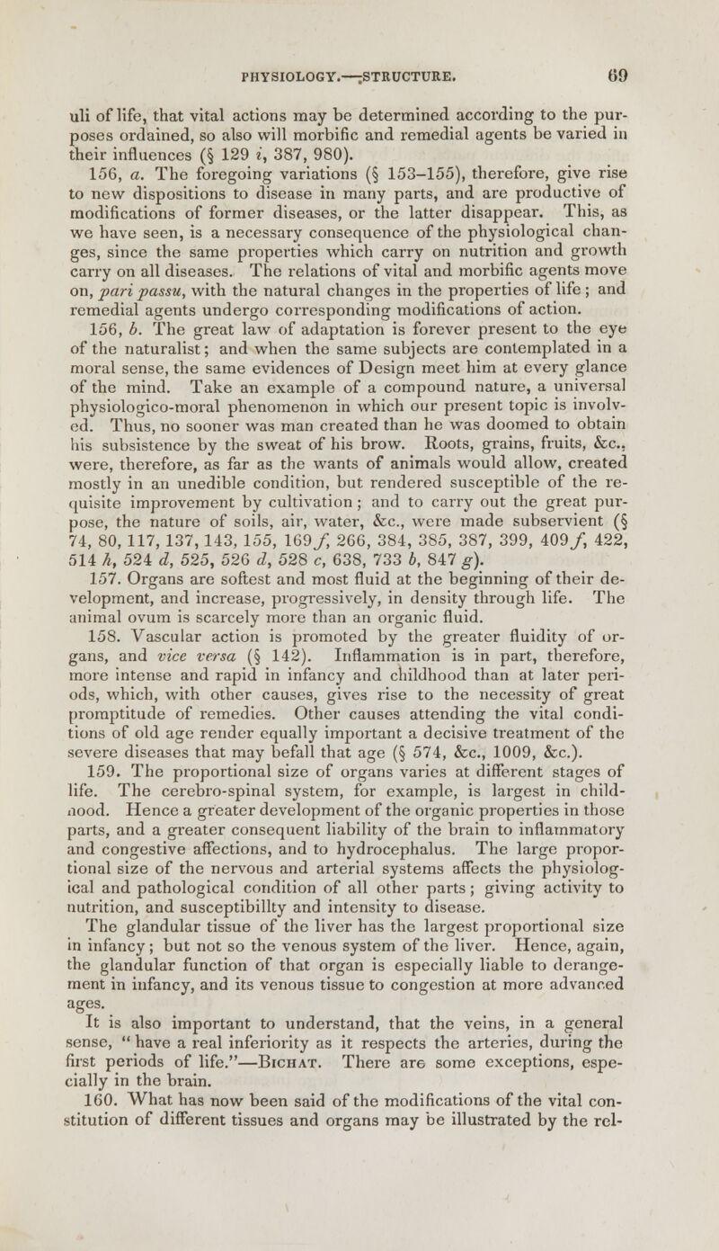 uli of life, that vital actions may be determined according to the pur- poses ordained, so also will morbific and remedial agents be varied in their influences (§ 129 i, 387, 980). 156, a. The foregoing variations (§ 153-155), therefore, give rise to new dispositions to disease in many parts, and are productive of modifications of former diseases, or the latter disappear. This, as we have seen, is a necessary consequence of the physiological chan- ges, since the same properties which carry on nutrition and growth carry on all diseases. The relations of vital and morbific agents move on, pari passu, with the natural changes in the properties of life ; and remedial agents undergo corresponding modifications of action. 156. b. The great law of adaptation is forever present to the eye of the naturalist; and when the same subjects are contemplated in a moral sense, the same evidences of Design meet him at every glance of the mind. Take an example of a compound nature, a universal physiologico-moral phenomenon in which our present topic is involv- ed. Thus, no sooner was man created than he was doomed to obtain his subsistence by the sweat of his brow. Roots, grains, fruits, &c. were, therefore, as far as the wants of animals would allow, created mostly in an unedible condition, but rendered susceptible of the re- quisite improvement by cultivation; and to carry out the great pur- pose, the nature of soils, air, water, &c, were made subservient (§ 74, 80, 117, 137,143, 155, 169/, 266, 384, 385, 387, 399, 409/, 422, 514 k, 524 d, 525, 526 d, 528 c, 638, 733 b, 847 g). 157. Organs are softest and most fluid at the beginning of their de- velopment, and increase, progressively, in density through life. The animal ovum is scarcely more than an organic fluid. 158. Vascular action is promoted by the greater fluidity of or- gans, and vice versa (§ 142). Inflammation is in part, therefore, more intense and rapid in infancy and childhood than at later peri- ods, which, with other causes, gives rise to the necessity of great promptitude of remedies. Other causes attending the vital condi- tions of old age render equally important a decisive treatment of the severe diseases that may befall that age (§ 574, &c, 1009, &c). 159. The proportional size of organs varies at different stages of life. The cerebro-spinal system, for example, is largest in child- nood. Hence a greater development of the organic properties in those parts, and a greater consequent liability of the brain to inflammatory and congestive affections, and to hydrocephalus. The large propor- tional size of the nervous and arterial systems affects the physiolog- ical and pathological condition of all other parts ; giving activity to nutrition, and susceptibility and intensity to disease. The glandular tissue of the liver has the largest proportional size in infancy ; but not so the venous system of the liver. Hence, again, the glandular function of that organ is especially liable to derange- ment in infancy, and its venous tissue to congestion at more advanced ages. It is also important to understand, that the veins, in a general sense,  have a real inferiority as it respects the arteries, during the first periods of life.—Bichat. There are some exceptions, espe- cially in the brain. 160. What has now been said of the modifications of the vital con- stitution of different tissues and organs may be illustrated by the rel-