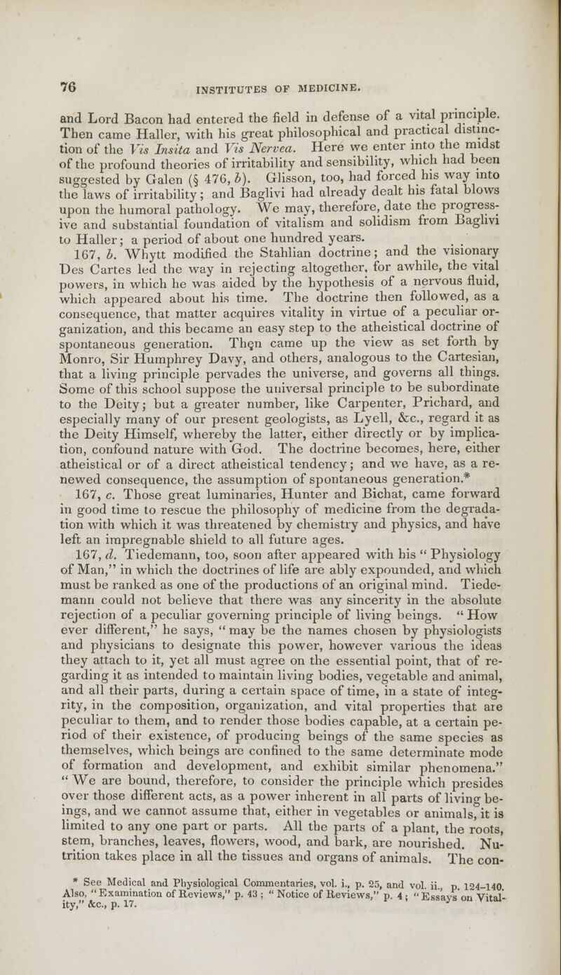 and Lord Bacon had entered the field in defense of a vital principle. Then came Haller, with his great philosophical and practical distinc- tion of the Vis Insita and Vis Nervea. Here we enter into the midst of the profound theories of irritability and sensibility, which had been suggested by Galen (§ 476, b). Glisson, too, had forced his way into the laws of irritability; and Baglivi had already dealt his fatal blows upon the humoral pathology. We may, therefore, date the progress- ive and substantial foundation of vitalism and solidism from Baglivi to Haller; a period of about one hundred years. 167, b. Whytt modified the Stahlian doctrine; and the visionary Des Cartes led the way in rejecting altogether, for awhile, the vital powers, in which he was aided by the hypothesis of a nervous fluid, which appeared about his time. The doctrine then followed, as a consequence, that matter acquires vitality in virtue of a peculiar or- ganization, and this became an easy step to the atheistical doctrine of spontaneous generation. Then came up the view as set forth by Monro, Sir Humphrey Davy, and others, analogous to the Cartesian, that a living principle pervades the universe, and governs all things. Some of this school suppose the universal principle to be subordinate to the Deity; but a greater number, like Carpenter, Prichard, and especially many of our present geologists, as Lyell, &c, regard it as the Deity Himself, whereby the latter, either directly or by implica- tion, confound nature with God. The doctrine becomes, here, either atheistical or of a direct atheistical tendency; and we have, as a re- newed consequence, the assumption of spontaneous generation* 167, c. Those great luminaries, Hunter and Bichat, came forward in good time to rescue the philosophy of medicine from the degrada- tion with which it was threatened by chemistry and physics, and have left an impregnable shield to all future ages. 167, d. Tiedemann, too, soon after appeared with his  Physiology of Man, in which the doctrines of life are ably expounded, and which must be ranked as one of the productions of an original mind. Tiede- mann could not believe that there was any sincerity in the absolute rejection of a peculiar governing principle of living beings.  How ever different, he says,  may be the names chosen by physiologists and physicians to designate this power, however various the ideas they attach to it, yet all must agree on the essential point, that of re- garding it as intended to maintain living bodies, vegetable and animal, and all their parts, during a certain space of time, in a state of integ- rity, in the composition, organization, and vital properties that are peculiar to them, and to render those bodies capable, at a certain pe- riod of their existence, of producing beings of the same species as themselves, which beings are confined to the same determinate mode of formation and development, and exhibit similar phenomena.  We are bound, therefore, to consider the principle which presides over those different acts, as a power inherent in all parts of livino- be- ings, and we cannot assume that, either in vegetables or animals, it is limited to any one part or parts. All the parts of a plant, the roots, stem, branches, leaves, flowers, wood, and bark, are nourished. Nu- trition takes place in all the tissues and organs of animals. The con- * See Medical and Physiological Commentaries, vol. i., p. 25, and vol. ii., p. 124-140 Also, Examination of Reviews, p. 43 ; Notice of Reviews, p. 4; Essays'on Vital- ity, fee, p. 17. J