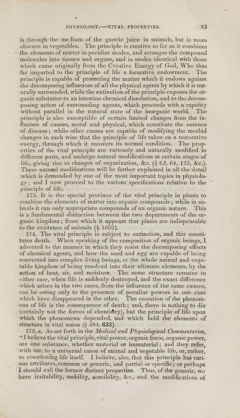 is through the medium of the gastric juice in animals, but is more obscure in vegetables. The principle is creative so far as it combines the elements of matter in peculiar modes, and arranges the compound molecules into tissues and organs, and in modes identical with those which came originally from the Creative Energy of God, Who thus far imparted to the principle of life a formative endowment. The principle is capable of protecting the matter which it endows against the decomposing influences of all the physical agents by which it is nat- urally surrounded, while the extinction of the principle exposes the or- ganic substance to an intestine chemical dissolution, and to the decom- posing action of surrounding agents, which proceeds with a rapidity without parallel in the natural state of the inorganic world. The principle is also susceptible of certain limited changes from the in- fluence of causes, moral and physical, which constitute the essence of disease; while other causes are capable of modifying the morbid changes in such wise that the principle of life takes on a restorative energy, through which it recovers its normal condition. The prop- erties of the vital principle are variously and naturally modified in different parts, and undergo natural modifications at certain stages of life, giving rise to changes of organization, &c. (§ 62, 64, 133, &c). These natural modifications will be farther explained in all the detail which is demanded by one of the most important topics in physiolo- gy ; and I now proceed to the various specifications relative to the principle of life. 173. It is the special province of the vital principle in plants to combine the elements of matter into organic compounds ; while in an- imals it can only appropriate compounds of an organic nature. This is a fundamental distinction between the two departments of the or- ganic kingdom; from which it appears that plants are indispensable to the existence of animals (^ 1052). 174. The vital principle is subject to extinction, and this consti- tutes death. When speaking of the composition of organic beings, I adverted to the manner in which they resist the decomposing effects of chemical agents, and how the seed and egg are capable of being converted into complex living beings, or the whole animal and vege- table kingdom of being resolved into their ultimate elements, by the action of heat, air, and moisture. The same structure remains in either case, when life is suddenly destroyed, and the exact difference which arises in the two cases, from the influence of the same causes, can be owing only to the presence of peculiar powers in one case which have disappeared in the other. The cessation of the phenom- ena of life is the consequence of death ; and, there is nothing to die (certainly not the forces of chemistry), but the principle of life upon which the phenomena depended, and which held the elements of structure in vital union (§ 584, 633). 175. a. As set forth in the Medical and Physiological Commentaries,  I believe the vital principle, vital power, organic force, organic power, are one substance, whether material or immaterial; and they refer, with me, to a universal cause of animal and vegetable life, or, rather, as constituting life itself. I believe, also, that this principle has vari- ous attributes,common or generic, and partial or specific; or perhaps I should call the former distinct properties. Thus, of the generic, we have irritability, mobility, sensibility, &c., and the modifications of