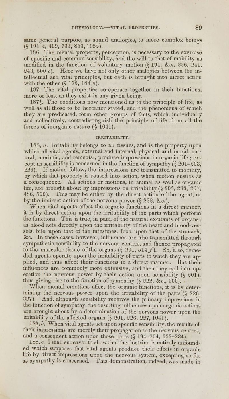 same general purpose, as sound analogies, to more complex beings (§ 191 a, 409, 733, 853,1052). 186. The mental property, perception, is necessary to the exercise of specific and common sensibility, and the will to that of mobility as modified in the function of voluntary motion (§ 194, &c, 226, 241, 243, 500 e). Here we have not only other analogies between the in- tellectual and vital principles, but each is brought into direct action with the other (§ 175, 184 b). 187. The vital properties co-operate together in their functions, more or less, as they exist in any given being. 187^. The conditions now mentioned as to the principle of life, as well as all those to be hereafter stated, and the phenomena of which they are predicated, form other groups of facts, which, individually and collectively, contradistinguish the principle of life from all the forces of inorganic nature (fy 1041). IRRITABILITY. 188. a. Irritability belongs to all tissues, and is the property upon which all vital agents, external and internal, physical and moral, nat- ural, morbific, and remedial, produce impressions in organic life; ex- cept as sensibility is concerned in the function of sympathy (§ 201-203, 226). If motion follow, the impressions are transmitted to mobility, by which that property is roused into action, when motion ensues as a consequence. All actions or motions, in animal as well as organic life, are brought about by impressions on irritability (§ 205, 233, 257, 486, 500). This may be either by the direct action of the agent, or by the indirect action of the nervous power (§ 222, &c). When vital agents affect the organic functions in a direct manner, it is by direct action upon the irritability of the parts which perform the functions. This is true, in part, of the natural excitants of organs; as blood acts directly upon the irritability of the heart and blood-ves- sels, bile upon that of the intestines, food upon that of the stomach, &c. In these cases, however, influences are also transmitted through sympathetic sensibility to the nervous centres, and thence propagated to the muscular tissue of the organs (§ 201, 514y*). So, also, reme- dial agents operate upon the irritability of parts to which they are ap- plied, and thus affect their functions in a direct manner. But their influences are commonly more extensive, and then they call into op- eration the nervous power by their action upon sensibility (§ 201), thus giving rise to the function of sympathy (§ 222, &c, 500). When mental emotions affect the organic functions, it is by deter- mining the nervous power upon the irritability of the parts (§ 226, 227). And, although sensibility receives the primary impressions in the function of sympathy, the resulting influences upon organic actions are brought about by a determination of the nervous power upon the irritability of the affected organs (§ 201, 226, 227,1041). 188, b. When vital agents act upon specific sensibility, the results of their impressions are merely their propagation to the nervous centres, and a consequent action upon those parts (§ 194-204, 222-234). 188, c. I shall endeavor to show that the doctrine is entirely unfound- ed which supposes that vital agents produce their effects in organic life by direct impressions upon the nervous system, excepting so far as sympathy is concerned. This demonstration, indeed, was made in