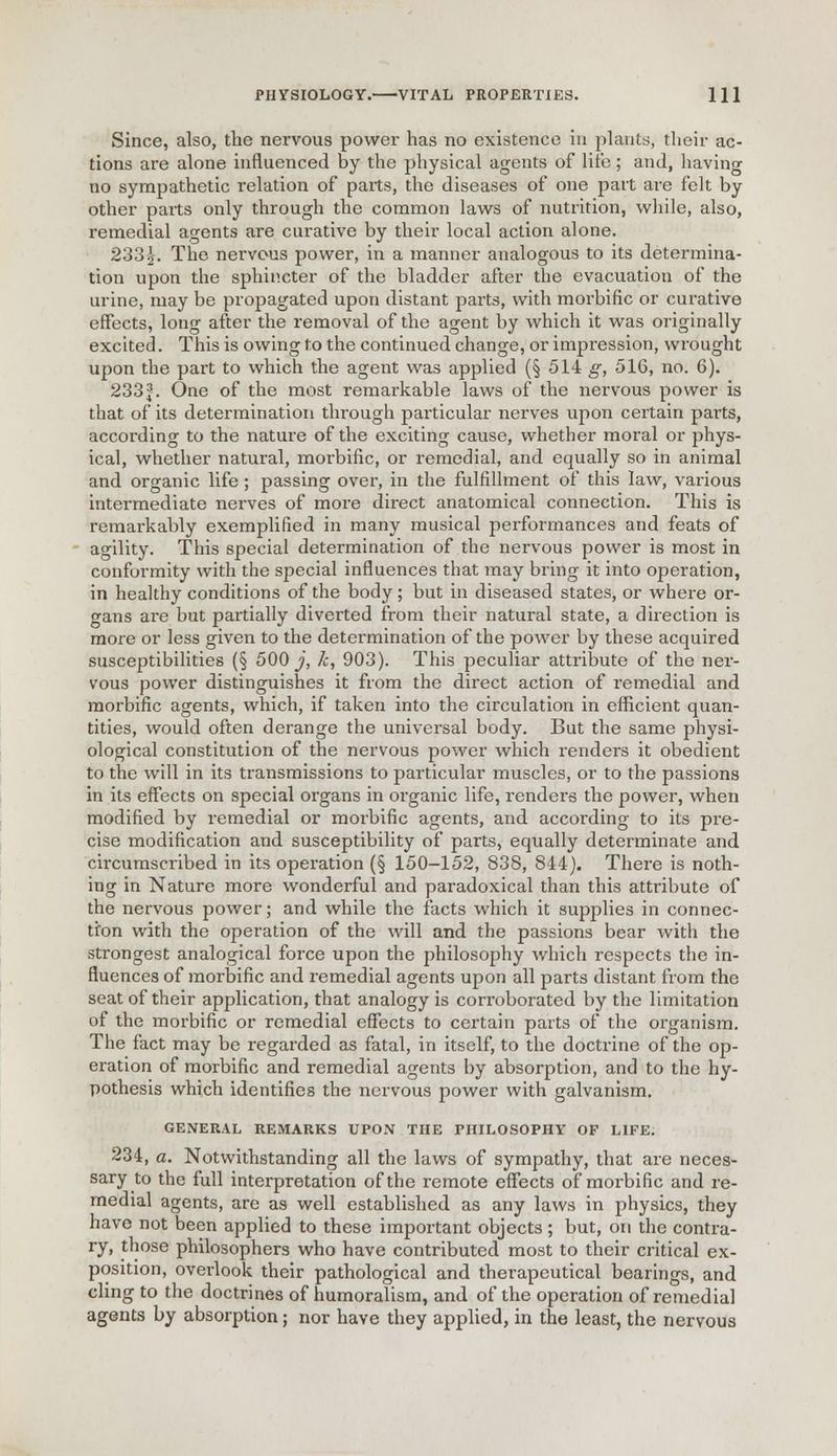 Since, also, the nervous power has no existence in plants, their ac- tions are alone influenced by the physical agents of lite; and, having no sympathetic relation of parts, the diseases of one part are felt by other parts only through the common laws of nutrition, while, also, remedial agents are curative by their local action alone. 2332-. The nervous power, in a manner analogous to its determina- tion upon the sphincter of the bladder after the evacuation of the urine, may be propagated upon distant parts, with morbific or curative effects, long after the removal of the agent by which it was originally excited. This is owing to the continued change, or impression, wrought upon the pai't to which the agent was applied (§ 514 g, 516, no. 6). 233J. One of the most remarkable laws of the nervous power is that of its determination through particular nerves upon certain parts, according to the nature of the exciting cause, whether moral or phys- ical, whether natural, morbific, or remedial, and equally so in animal and organic life ; passing over, in the fulfillment of this law, various intermediate nerves of more direct anatomical connection. This is remarkably exemplified in many musical performances and feats of agility. This special determination of the nervous power is most in conformity with the special influences that may bring it into operation, in healthy conditions of the body ; but in diseased states, or where or- gans ai*e but partially diverted from their natural state, a direction is more or less given to the determination of the power by these acquired susceptibilities (§ 500^', k, 903). This peculiar attribute of the ner- vous power distinguishes it from the direct action of remedial and morbific agents, which, if taken into the circulation in efficient quan- tities, would often derange the universal body. But the same physi- ological constitution of the nervous power which renders it obedient to the will in its transmissions to particular muscles, or to the passions in its effects on special organs in organic life, renders the power, when modified by remedial or morbific agents, and according to its pre- cise modification and susceptibility of parts, equally determinate and circumscribed in its operation (§ 150-152, 838, 844). There is noth- ing in Nature more wonderful and paradoxical than this attribute of the nervous power; and while the facts which it supplies in connec- tion with the operation of the will and the passions bear with the strongest analogical force upon the philosophy which respects the in- fluences of morbific and remedial agents upon all parts distant from the seat of their application, that analogy is corroborated by the limitation of the morbific or remedial effects to certain parts of the organism. The fact may be regarded as fatal, in itself, to the doctrine of the op- eration of morbific and remedial agents by absorption, and to the hy- pothesis which identifies the nervous power with galvanism. GENERAL REMARKS UPON THE PHILOSOPHY OF LIFE. 234, a. Notwithstanding all the laws of sympathy, that are neces- sary to the full interpretation of the remote effects of morbific and re- medial agents, are as well established as any laws in physics, they have not been applied to these important objects ; but, on the contra- ry, those philosophers who have contributed most to their critical ex- position, overlook their pathological and therapeutical bearings, and cling to the doctrines of humoralism, and of the operation of remedial agents by absorption; nor have they applied, in the least, the nervous