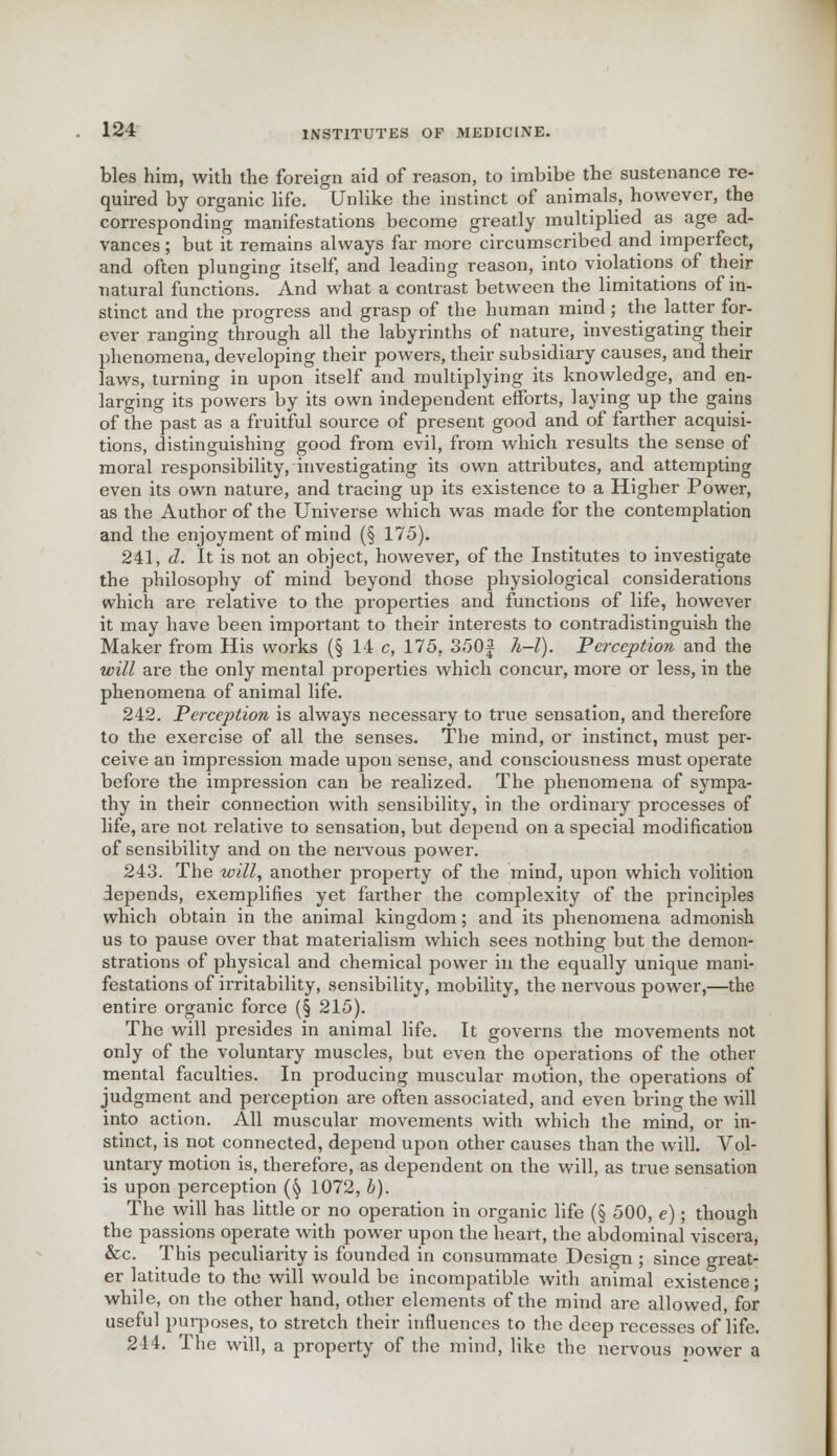 bles him, with the foreign aid of reason, to imbibe the sustenance re- quired by organic life. Unlike the instinct of animals, however, the corresponding manifestations become greatly multiplied as age ad- vances ; but it remains always far more circumscribed and imperfect, and often plunging itself, and leading reason, into violations of their natural functions. And what a contrast between the limitations of in- stinct and the progress and grasp of the human mind; the latter for- ever ranging through all the labyrinths of nature, investigating their phenomena, developing their powers, their subsidiary causes, and their laws, turning in upon itself and multiplying its knowledge, and en- larging its powers by its own independent efforts, laying up the gains of the past as a fruitful source of present good and of farther acquisi- tions, distinguishing good from evil, from which results the sense of moral responsibility, investigating its own attributes, and attempting even its own nature, and tracing up its existence to a Higher Power, as the Author of the Universe which was made for the contemplation and the enjoyment of mind (§ 175). 241. d. It is not an object, however, of the Institutes to investigate the philosophy of mind beyond those physiological considerations which are relative to the properties and functions of life, however it may have been important to their interests to contradistinguish the Maker from His works (§ 14 c, 175, 350| h-l). Perception and the will are the only mental properties which concur, more or less, in the phenomena of animal life. 242. Perception is always necessary to true sensation, and therefore to the exercise of all the senses. The mind, or instinct, must per- ceive an impression made upon sense, and consciousness must operate before the impression can be realized. The phenomena of sympa- thy in their connection with sensibility, in the ordinary processes of life, ai'e not relative to sensation, but depend on a special modification of sensibility and on the nervous power. 243. The will, another property of the mind, upon which volition depends, exemplifies yet farther the complexity of the principles which obtain in the animal kingdom; and its phenomena admonish us to pause over that materialism which sees nothing but the demon- strations of physical and chemical power in the equally unique mani- festations of irritability, sensibility, mobility, the nervous power,—the entire organic force (§ 215). The will presides in animal life. It governs the movements not only of the voluntary muscles, but even the operations of the other mental faculties. In producing muscular motion, the operations of judgment and perception are often associated, and even bring the will into action. All muscular movements with which the mind, or in- stinct, is not connected, depend upon other causes than the will. Vol- untary motion is, therefore, as dependent on the will, as true sensation is upon perception (§ 1072, b). The will has little or no operation in organic life (§ 500, e); though the passions operate with power upon the heart, the abdominal viscera, &c. This peculiarity is founded in consummate Design ; since great- er latitude to the will would be incompatible with animal existence; while, on the other hand, other elements of the mind are allowed, for useful purposes, to stretch their influences to the deep recesses of life. 244. The will, a property of the mind, like the nervous power a