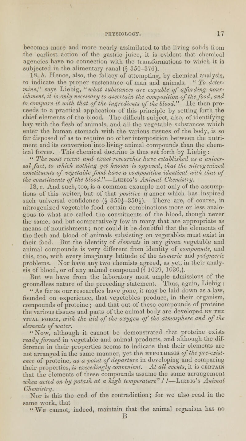 becomes more and more nearly assimilated to the living solids from the earliest action of the gastric juice, it is evident that chemical agencies have no connection with the transformations to which it is subjected in the alimentary canal (§ 350-376). 18, b. Hence, also, the fallacy of attempting, by chemical analysis, to indicate the proper sustenance of man and animals.  To deter- mine says Liebig, what substances are capable of affording nour- ishment, it is only necessary to ascertain the composition of the food, and to compare it with that of the ingredients of the blood.'''' He then pro- ceeds to a practical application of this principle by setting forth the chief elements of the blood. The difficult subject, also, of identifying hay with the flesh of animals, and all the vegetable substances which enter the human stomach with the various tissues of the body, is so far disposed of as to require no other interposition between the nutri- ment and its conversion into living animal compounds than the chem- ical forces. This chemical doctrine is thus set forth by Liebig:  The most recent and exact researches have established as a univer- sal fact, to which nothing yet knoion is opposed, that the nitrogenized constituents of vegetable food have a composition identical with that of the constituents of the blood.—Liebig's Animal Chemistry. 18, c. And such, too, is a common example not only of the assump- tions of this writer, but of that positive nr anner which has inspired such universal confidence (§ 350{-350|). There are, of course, in nitrogenized vegetable food certain combinations more or less analo- gous to what are called the constituents of the blood, though never the same, and but comparatively few in many that are appropriate as means of nourishment; nor could it be doubtful that the elements of the flesh and blood of animals subsisting on vegetables must exist in their food. But the identity of elements in any given vegetable and animal compounds is very different from identity of compounds, and this, too, with every imaginary latitude of the isomeric and polymeric problems. Nor have any two chemists agreed, as yet, in their analy- sis of blood, or of any animal compound {h 1029, 1030,). But we have from the laboratory most ample admissions of the groundless nature of the preceding statement. Thus, again, Liebig :  As far as our researches have gone, it may be laid down as a law, founded on experience, that vegetables produce, in their organism, compounds of proteine; and that out of these compounds of proteine the various tissues and parts of the animal body are developed by the vital force, with the aid of the oxygen of the atmosphere and of the elements of water. Now, although it cannot be demonstrated that proteine exists ready formed in vegetable and animal products, and although the dif- ference in their properties seems to indicate that their elements are not arranged in the same manner, yet the hypothesis of the pre-exist- ence of proteine, as a point of departure in developing and comparing their properties, is exceedingly convenient. At all events, it is certain that the elements of these compounds assume the same arrangement when acted on by potash at a high temperature ! !—Liebig's Animal Chemistry. Nor is this the end of the contradiction; for we also read in the same work, that  We cannot, indeed, maintain that the animal organism has no B