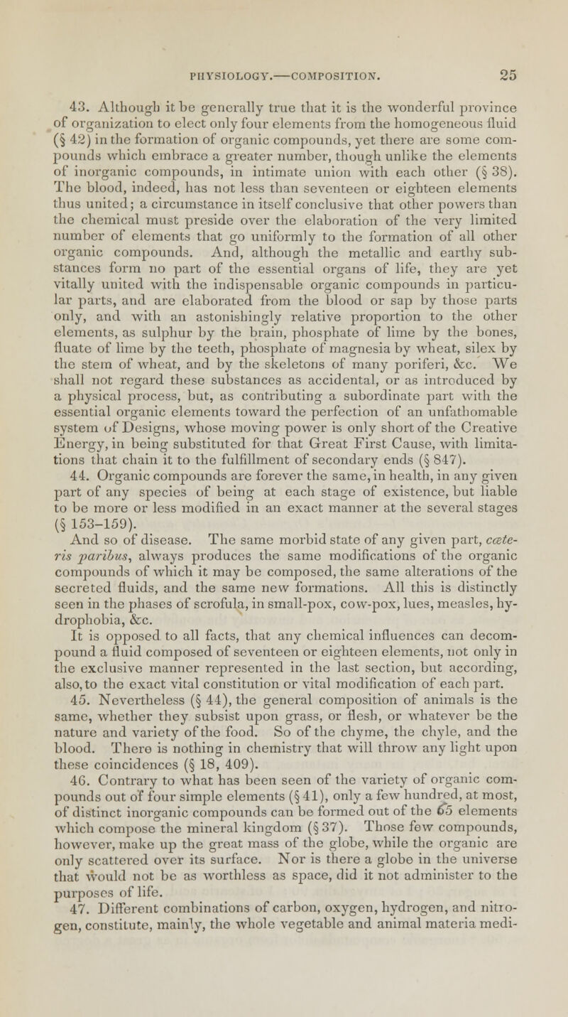 43. Although it be generally true that it is the wonderful province of organization to elect only four elements from the homogeneous fluid (§ 42) in the formation of organic compounds, yet there are some com- pounds which embrace a greater number, though unlike the elements of inorganic compounds, in intimate union with each other (§ 38). The blood, indeed, has not less than seventeen or eighteen elements thus united; a circumstance in itself conclusive that other powers than the chemical must preside over the elaboration of the very limited number of elements that go uniformly to the formation of all other organic compounds. And, although the metallic and earthy sub- stances form no part of the essential organs of life, they are yet vitally united with the indispensable organic compounds in particu- lar parts, and are elaborated from the blood or sap by those parts only, and with an astonishingly relative proportion to the other elements, as sulphur by the brain, phosphate of lime by the bones, fluate of lime by the teeth, phosphate of magnesia by wheat, silex by the stem of wheat, and by the skeletons of many poriferi, &c. We shall not regard these substances as accidental, or as introduced by a physical process, but, as contributing a subordinate part with the essential organic elements toward the perfection of an unfathomable system of Designs, whose moving power is only short of the Creative Energy, in being substituted for that Great First Cause, with limita- tions that chain it to the fulfillment of secondary ends (§ 847). 44. Organic compounds are forever the same, in health, in any given part of any species of being at each stage of existence, but liable to be more or less modified in an exact manner at the several stages (§ 153-159). And so of disease. The same morbid state of any given part, cete- ris paribus, always produces the same modifications of the organic compounds of which it may be composed, the same alterations of the secreted fluids, and the same new formations. All this is distinctly seen in the phases of scrofula, in small-pox, cow-pox, lues, measles, hy- drophobia, &c. It is opposed, to all facts, that any chemical influences can decom- pound a fluid composed of seventeen or eighteen elements, not only in the exclusive manner represented in the last section, but according, also, to the exact vital constitution or vital modification of each part. 45. Nevertheless (§ 44), the general composition of animals is the same, whether they subsist upon grass, or flesh, or whatever be the nature and variety of the food. So of the chyme, the chyle, and the blood. There is nothing in chemistry that will throw any light upon these coincidences (§ 18, 409). 46. Contrary to what has been seen of the variety of organic com- pounds out of four simple elements (§41), only a few hundred, at most, of distinct inorganic compounds can be formed out of the o5 elements which compose the mineral kingdom (§37). Those few compounds, however, make up the great mass of the globe, while the organic are only scattered over its surface. Nor is there a globe in the universe that would not be as worthless as space, did it not administer to the purposes of life. 47. Different combinations of carbon, oxygen, hydrogen, and nitro- gen, constitute, mainly, the whole vegetable and animal materia medi-