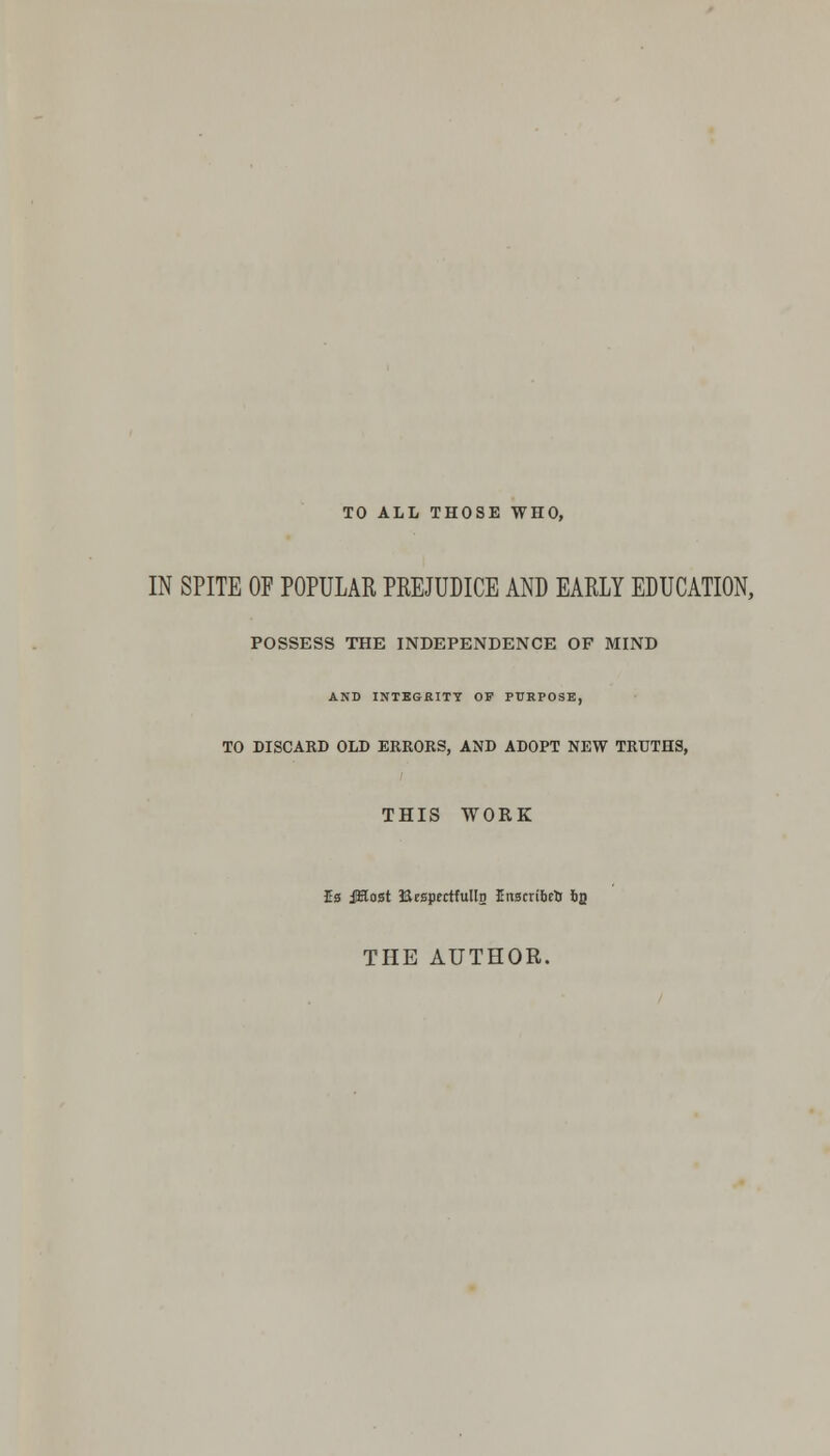 TO ALL THOSE WHO, IN SPITE OF POPULAR PREJUDICE AND EARLY EDUCATION, POSSESS THE INDEPENDENCE OF MIND AND INTEGRITY OF PURPOSE, TO DISCARD OLD ERRORS, AND ADOPT NEW TRUTHS, THIS WORK Ea jKost BrspertfullD Inscribed b$ THE AUTHOR.