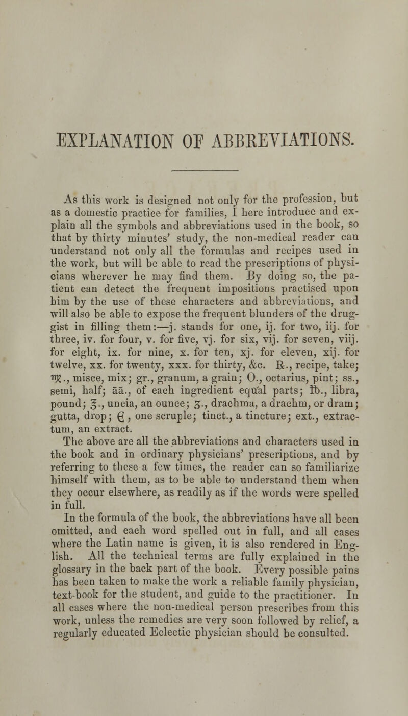 EXPLANATION OF ABBREVIATIONS. As this work is designed not only for the profession, but as a domestic practice for families, I here introduce and ex- plain all the symbols and abbreviations used in the book, so that by thirty minutes' study, the non-medical reader can understand not ouly all the formulas and recipes used in the work, but will be able to read the prescriptions of physi- cians wherever he may find them. By doing so, the pa- tient can detect the frequent impositions practised upon him by the use of these characters and abbreviations, and will also be able to expose the frequent blunders of the drug- gist in filling them:—j. stands for one, ij. for two, iij. for three, iv. for four, v. for five, vj. for six, vij. for seven, viij. for eight, ix. for nine, x. for ten, xj. for eleven, xij. for twelve, xx. for twenty, xxx. for thirty, &c. R., recipe, take; J?., misce, mix; gr., granum, a grain; 0., octarius, pint; ss., semi, half; aa., of each ingredient equal parts; ft., libra, pound; g., uncia, an ounce; 3., drachma, a drachm, or dram; gutta, drop; £ , one scruple; tinct., a tincture; ext., extrac- tum, an extract. The above are all the abbreviations and characters used in the book and in ordinary physicians' prescriptions, and by referring to these a few times, the reader can so familiarize himself with them, as to be able to understand them when they occur elsewhere, as readily as if the words were spelled in full. In the formula of the book, the abbreviations have all been omitted, and each word spelled out in full, and all cases where the Latin name is given, it is also rendered in Eng- lish. All the technical terms are fully explained in the glossary in the back part of the book. Every possible pains has been taken to make the work a reliable family physician, text-book for the student, and guide to the practitioner. In all cases where the non-medical person prescribes from this work, unless the remedies are very soon followed by relief, a regularly educated Eclectic physician should be consulted.