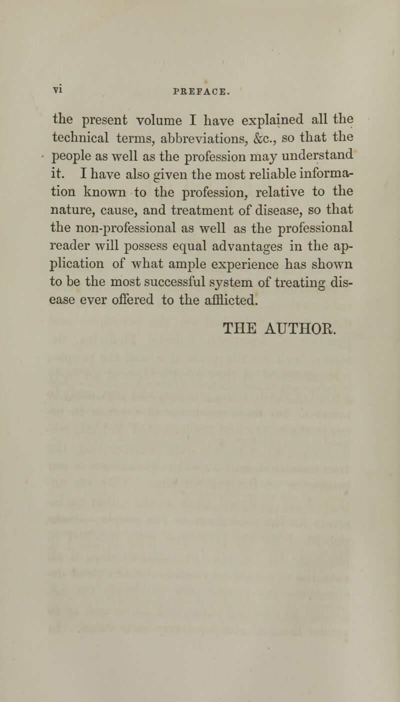 the present volume I have explained all the technical terms, abbreviations, &c., so that the people as well as the profession may understand it. I have also given the most reliable informa- tion known to the profession, relative to the nature, cause, and treatment of disease, so that the non-professional as well as the professional reader will possess equal advantages in the ap- plication of what ample experience has shown to be the most successful system of treating dis- ease ever offered to the afflicted.