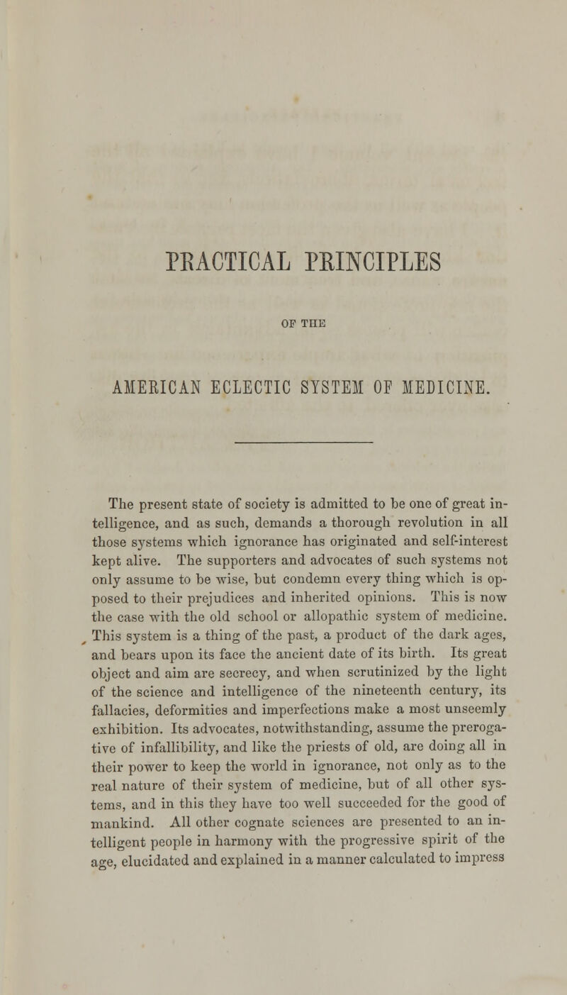 PEACTICAL PEINCIPLES AMERICAN ECLECTIC SYSTEM OF MEDICINE. The present state of society is admitted to be one of great in- telligence, and as such, demands a thorough revolution in all those systems which ignorance has originated and self-interest kept alive. The supporters and advocates of such systems not only assume to be wise, but condemn every thing which is op- posed to their prejudices and inherited opinions. This is now the case with the old school or allopathic system of medicine. This system is a thing of the past, a product of the dark ages, and bears upon its face the ancient date of its birth. Its great object and aim are secrecy, and when scrutinized by the light of the science and intelligence of the nineteenth century, its fallacies, deformities and imperfections make a most unseemly exhibition. Its advocates, notwithstanding, assume the preroga- tive of infallibility, and like the priests of old, are doing all in their power to keep the world in ignorance, not only as to the real nature of their system of medicine, but of all other sys- tems, and in this they have too well succeeded for the good of mankind. All other cognate sciences are presented to an in- telligent people in harmony with the progressive spirit of the age, elucidated and explained in a manner calculated to impress