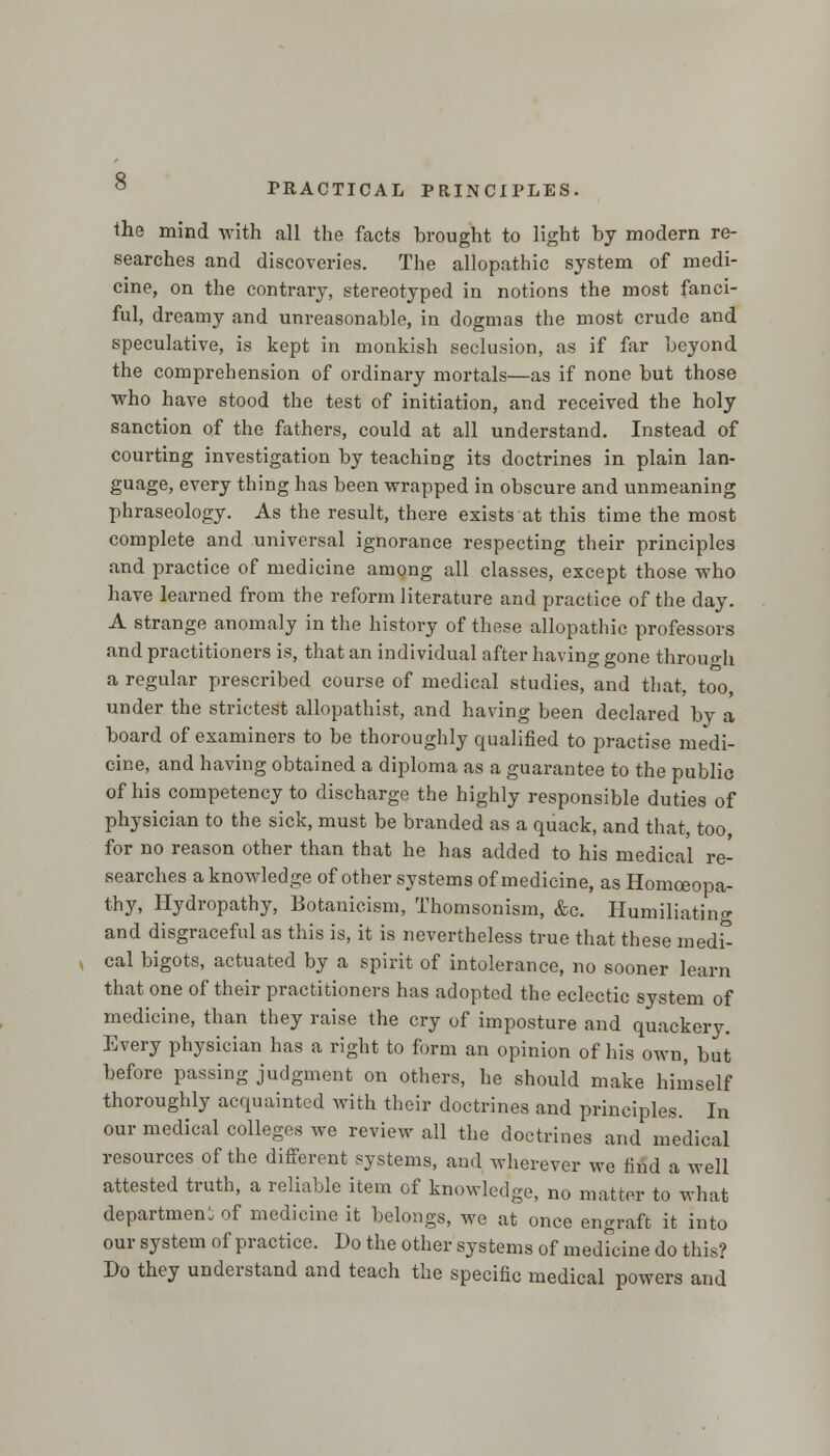 the mind with all the facts brought to light by modern re- searches and discoveries. The allopathic system of medi- cine, on the contrary, stereotyped in notions the most fanci- ful, dreamy and unreasonable, in dogmas the most crude and speculative, is kept in monkish seclusion, as if far beyond the comprehension of ordinary mortals—as if none but those who have stood the test of initiation, and received the holy sanction of the fathers, could at all understand. Instead of courting investigation by teaching its doctrines in plain lan- guage, every thing has been wrapped in obscure and unmeaning phraseology. As the result, there exists at this time the most complete and universal ignorance respecting their principles and practice of medicine among all classes, except those who have learned from the reform literature and practice of the day. A strange anomaly in the history of these allopathic professors and practitioners is, that an individual after having gone through a regular prescribed course of medical studies, and that, too, under the strictest allopathist, and having been declared by a board of examiners to be thoroughly qualified to practise medi- cine, and having obtained a diploma as a guarantee to the public of his competency to discharge the highly responsible duties of physician to the sick, must be branded as a quack, and that, too for no reason other than that he has added to his medical re- searches a knowledge of other systems of medicine, as Homoeopa- thy, Hydropathy, Botauicism, Thomsonism, &c. Humiliating and disgraceful as this is, it is nevertheless true that these medt cal bigots, actuated by a spirit of intolerance, no sooner learn that one of their practitioners has adopted the eclectic system of medicine, than they raise the cry of imposture and quackery. Every physician has a right to form an opinion of his own, but before passing judgment on others, he should make himself thoroughly acquainted with their doctrines and principles. In our medical colleges we review all the doctrines and medical resources of the different systems, and wherever we find a well attested truth, a reliable item of knowledge, no matter to what department of medicine it belongs, we at once engraft it into our system of practice. Do the other systems of medicine do this? Do they understand and teach the specific medical powers and