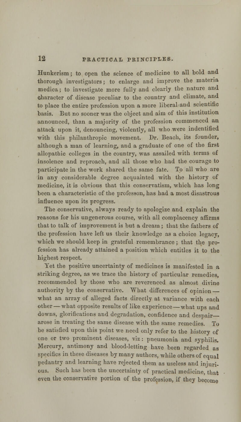 Hunkerism; to open the science of medicine to all bold and thorough investigators; to enlarge and improve the materia medica; to investigate more fully and clearly the nature and character of disease peculiar to the country and climate, and to place the entire profession upon a more liberal and scientific basis. But no sooner was the object and aim of this institution announced, than a majority of the profession commenced an attack upon it, denouncing, violently, all who were indentified with this philanthropic movement. Dr. Beach, its founder, although a man of learning, and a graduate of one of the first allopathic colleges in the country, was assailed with terms of insolence and reproach, and all those who had the courage to participate in the work shared the same fate. To all who are in any considerable degree acquainted with the history of medicine, it is obvious that this conservatism, which has long been a characteristic of the professon, has had a most disastrous influence upon its progress. The conservative, always ready to apologize and explain the reasons for his ungenerous course, with all complacency affirms that to talk of improvement is but a dream ; that the fathers of the profession have left us their knowledge as a choice legacy, which we should keep in grateful remembrance ; that the pro- fession has already attained a position which entitles it to the highest respect. Yet the positive uncertainty of medicines is manifested in a striking degree, as we trace the history of particular remedies, recommended by those who are reverenced as almost divine authority by the conservative. What differences of opinion — what an array of alleged facts directly at variance with each other — what opposite results of like experience — what ups and downs, glorifications and degradation, confidence and despair arose in treating the same disease with the same remedies. To be satisfied upon this point we need only refer to the history of one or two prominent diseases, viz : pneumonia and syphilis. Mercury, antimony and blood-letting have been regarded as specifics in these diseases by many authors, while others of equal pedantry and learning have rejected them as useless and injuri- ous. Such has been the uncertainty of practical medicine, that even the conservative portion of the profession, if they become