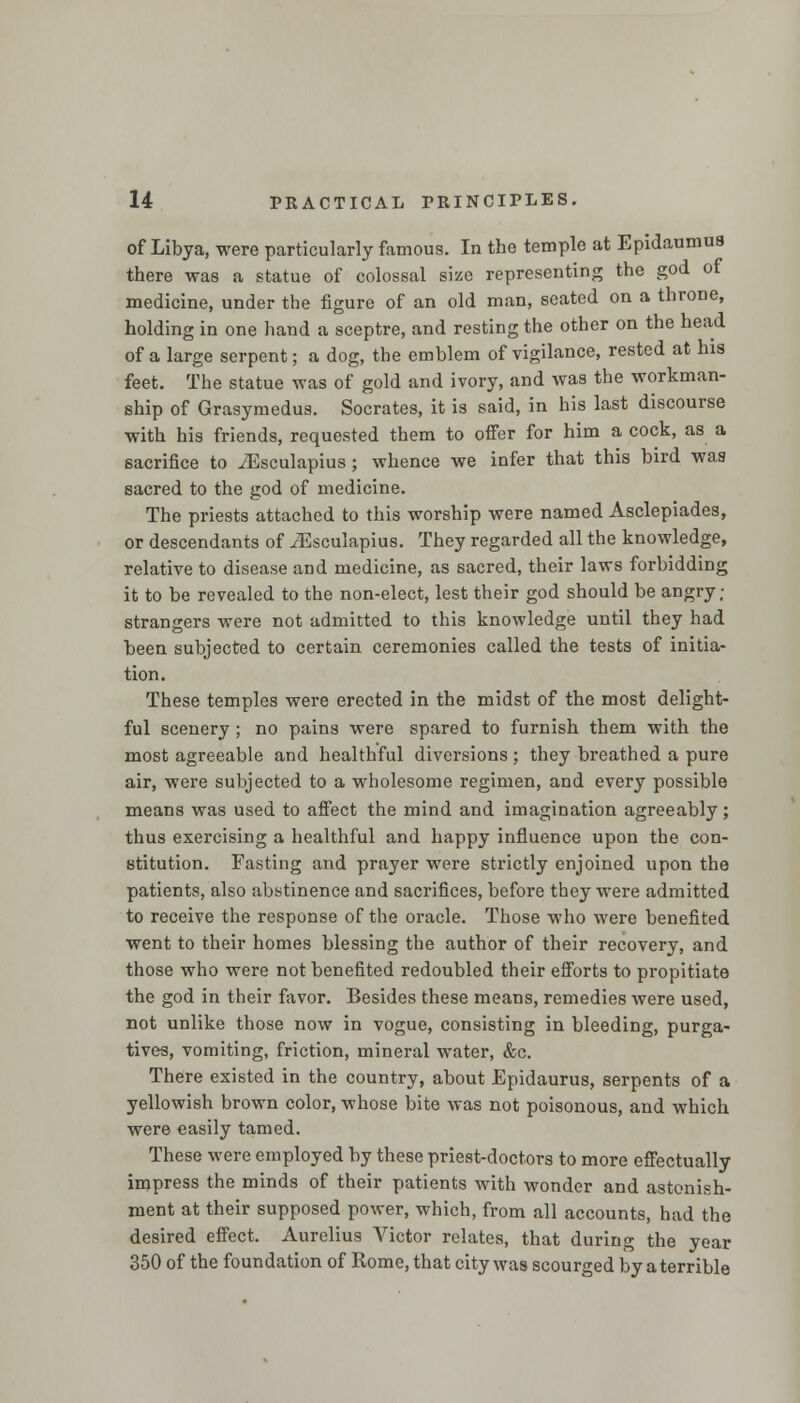 of Libya, were particularly famous. In the temple at Epidaumus there was a statue of colossal size representing the god of medicine, under the figure of an old man, seated on a throne, holding in one hand a sceptre, and resting the other on the head of a large serpent; a dog, the emblem of vigilance, rested at his feet. The statue was of gold and ivory, and was the workman- ship of Grasymedus. Socrates, it is said, in his last discourse with his friends, requested them to offer for him a cock, as a sacrifice to ./Esculapius ; whence we infer that this bird was sacred to the god of medicine. The priests attached to this worship were named Asclepiades, or descendants of iEsculapius. They regarded all the knowledge, relative to disease and medicine, as sacred, their laws forbidding it to be revealed to the non-elect, lest their god should be angry; strangers were not admitted to this knowledge until they had been subjected to certain ceremonies called the tests of initia- tion. These temples were erected in the midst of the most delight- ful scenery ; no pains were spared to furnish them with the most agreeable and healthful diversions ; they breathed a pure air, were subjected to a wholesome regimen, and every possible means was used to affect the mind and imagination agreeably; thus exercising a healthful and happy influence upon the con- stitution. Fasting and prayer were strictly enjoined upon the patients, also abstinence and sacrifices, before they were admitted to receive the response of the oracle. Those who were benefited went to their homes blessing the author of their recovery, and those who were not benefited redoubled their efforts to propitiate the god in their favor. Besides these means, remedies were used, not unlike those now in vogue, consisting in bleeding, purga- tives, vomiting, friction, mineral water, &c. There existed in the country, about Epidaurus, serpents of a yellowish brown color, whose bite was not poisonous, and which were easily tamed. These were employed by these priest-doctors to more effectually impress the minds of their patients with wonder and astonish- ment at their supposed power, which, from all accounts, had the desired effect. Aurelius Victor relates, that during the year 350 of the foundation of Rome, that city was scourged by a terrible