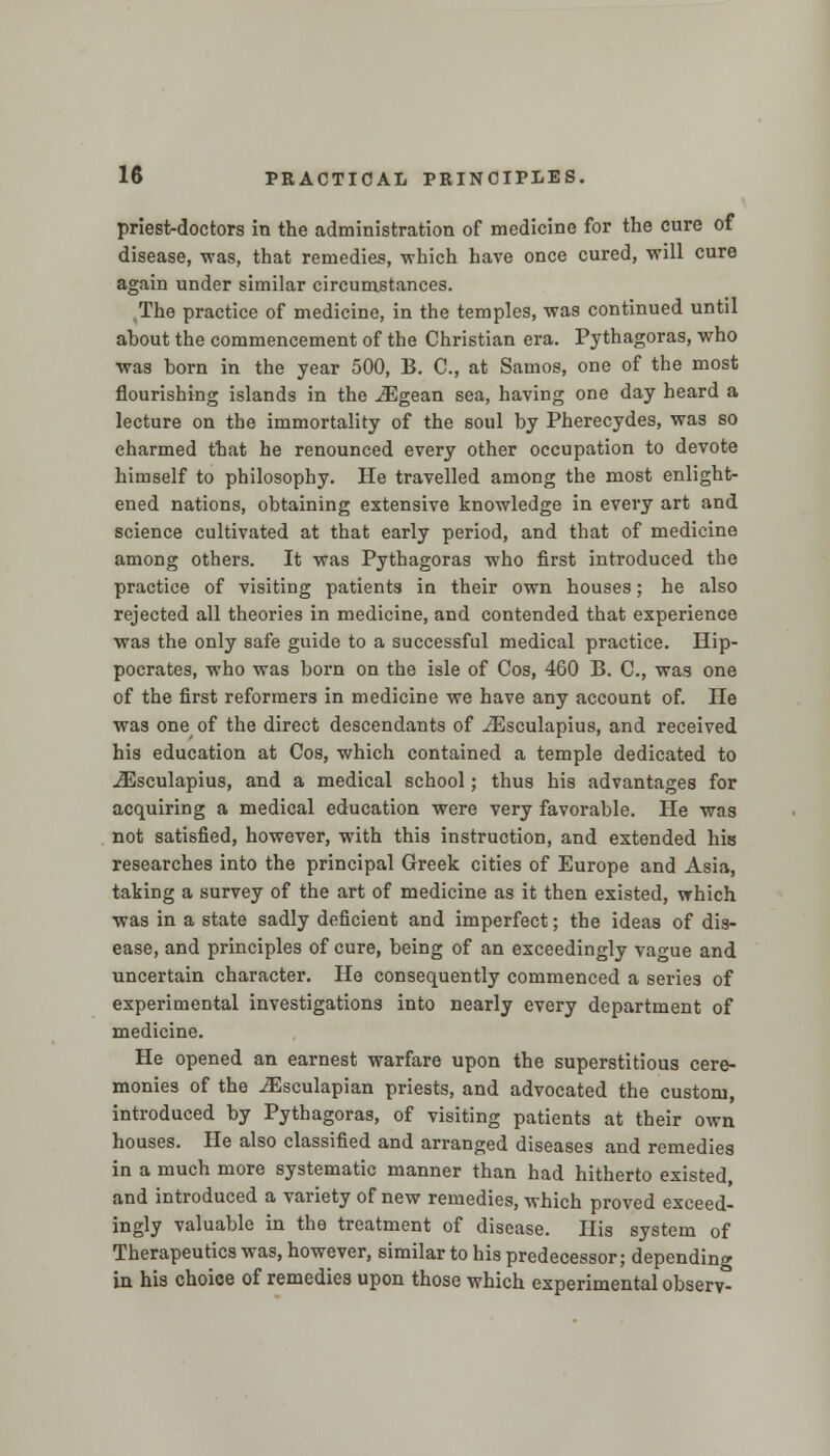 priest-doctors in the administration of medicine for the cure of disease, was, that remedies, which have once cured, will cure again under similar circumstances. The practice of medicine, in the temples, was continued until about the commencement of the Christian era. Pythagoras, who was born in the year 500, B. C, at Samos, one of the most flourishing islands in the iEgean sea, having one day heard a lecture on the immortality of the soul by Pherecydes, was so charmed that he renounced every other occupation to devote himself to philosophy. He travelled among the most enlight- ened nations, obtaining extensive knowledge in every art and science cultivated at that early period, and that of medicine among others. It was Pythagoras who first introduced the practice of visiting patients in their own houses; he also rejected all theories in medicine, and contended that experience was the only safe guide to a successful medical practice. Hip- pocrates, who was born on the isle of Cos, 460 B. C, was one of the first reformers in medicine we have any account of. He was one of the direct descendants of iEsculapius, and received his education at Cos, which contained a temple dedicated to iEsculapius, and a medical school; thus his advantages for acquiring a medical education were very favorable. He was not satisfied, however, with this instruction, and extended his researches into the principal Greek cities of Europe and Asia, taking a survey of the art of medicine as it then existed, which was in a state sadly deficient and imperfect; the ideas of dis- ease, and principles of cure, being of an exceedingly vague and uncertain character. He consequently commenced a series of experimental investigations into nearly every department of medicine. He opened an earnest warfare upon the superstitious cere- monies of the ^Esculapian priests, and advocated the custom, introduced by Pythagoras, of visiting patients at their own houses. He also classified and arranged diseases and remedies in a much more systematic manner than had hitherto existed and introduced a variety of new remedies, which proved exceed- ingly valuable in the treatment of disease. His system of Therapeutics was, however, similar to his predecessor; depending in his choice of remedies upon those which experimental observ-