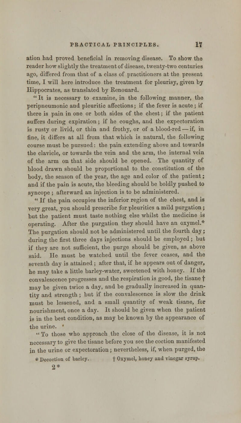 atlon had proved beneficial in removing disease. To show the reader how slightly the treatment of disease, twenty-two centuries ago, differed from that of a class of practitioners at the present time, I will here introduce the treatment for pleurisy, given by Hippocrates, as translated by Renouard.  It is necessary to examine, in the following manner, the peripneumonic and pleuritic affections; if the fever is acute ; if there is pain in one or both sides of the chest; if the patient suffers during expiration; if he coughs, and the expectoration is rusty or livid, or thin and frothy, or of a blood-red — if, in fine, it differs at all from that which is natural, the following course must be pursued: the pain extending above and towards the clavicle, or towards the vein and the arm, the internal vein of the arm on that side should be opened. The quantity of blood drawn should be proportional to the constitution of the body, the season of the year, the age and color of the patient; and if the pain is acute, the bleeding should be boldly pushed to syncope ; afterward an injection is to be administered.  If the pain occupies the inferior region of the chest, and is very great, you should prescribe for pleuritics a mild purgation ; but the patient must taste nothing else whilst the medicine is operating. After the purgation they should have an oxymel.* The purgation should not be administered until the fourth day; during the first three days injections should be employed ; but if they are not sufficient, the purge should be given, as above said. He must be watched until the fever ceases, and the seventh day is attained ; after that, if he appears out of danger, he may take a little barley-water, sweetened with honey. If the convalescence progresses and the respiration is good, the tisane f may be given twice a day, and be gradually increased in quan- tity and strength ; but if the convalescence is slow the drink must be lessened, and a small quantity of weak tisane, for nourishment, once a day. It should be given when the patient is in the best condition, as may be known by the appearance of the urine. '  To those who approach the close of the disease, it is not necessarv to give the tisane before you see the coction manifested in the urine or expectoration; nevertheless, if, when purged, the * Decoction of barley. f Oxymel, honey and vinegar syrup. 2*