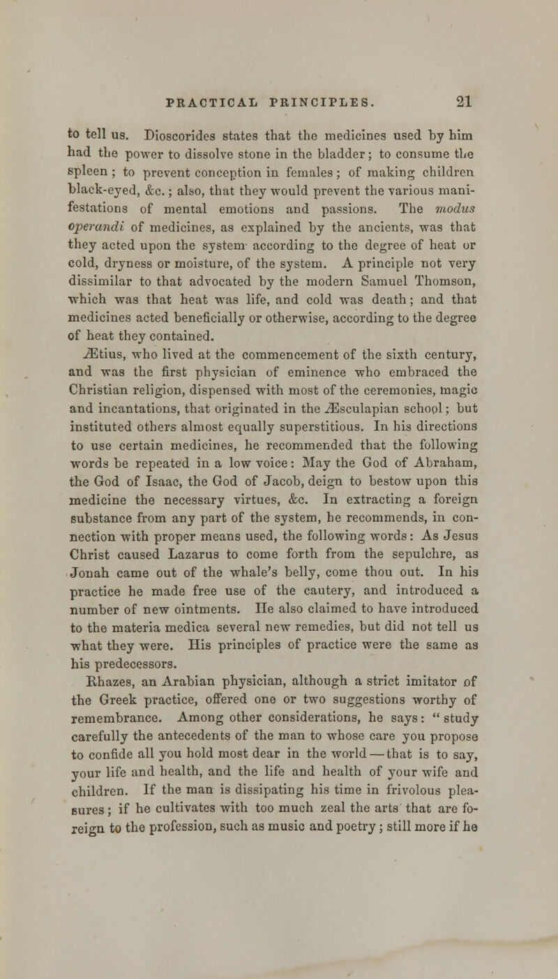 to tell us. Dioscorides states that the medicines used by him had the power to dissolve stone in the bladder; to consume the spleen ; to prevent conception in females; of making children black-eyed, &c.; also, that they would prevent the various mani- festations of mental emotions and passions. The modus operandi of medicines, as explained by the ancients, was that they acted upon the system- according to the degree of heat or cold, dryness or moisture, of the system. A principle not very dissimilar to that advocated by the modern Samuel Thomson, which was that heat was life, and cold was death; and that medicines acted beneficially or otherwise, according to the degree of heat they contained. iEtius, who lived at the commencement of the sixth century, and was the first physician of eminence who embraced the Christian religion, dispensed with most of the ceremonies, magic and incantations, that originated in the iEsculapian school; but instituted others almost equally superstitious. In his directions to use certain medicines, he recommended that the following words be repeated in a low voice: May the God of Abraham, the God of Isaac, the God of Jacob, deign to bestow upon this medicine the necessary virtues, &c. In extracting a foreign substance from any part of the system, he recommends, in con- nection with proper means used, the following words: As Jesus Christ caused Lazarus to come forth from the sepulchre, as Jonah came out of the whale's belly, come thou out. In his practice he made free use of the cautery, and introduced a number of new ointments. He also claimed to have introduced to the materia medica several new remedies, but did not tell us what they were. His principles of practice were the same as his predecessors. Rhazes, an Arabian physician, although a strict imitator of the Greek practice, offered one or two suggestions worthy of remembrance. Among other considerations, he says:  study carefully the antecedents of the man to whose care you propose to confide all you hold most dear in the world — that is to say, your life and health, and the life and health of your wife and children. If the man is dissipating his time in frivolous plea- sures; if he cultivates with too much zeal the arts that are fo- reign to the profession, such as music and poetry; still more if he