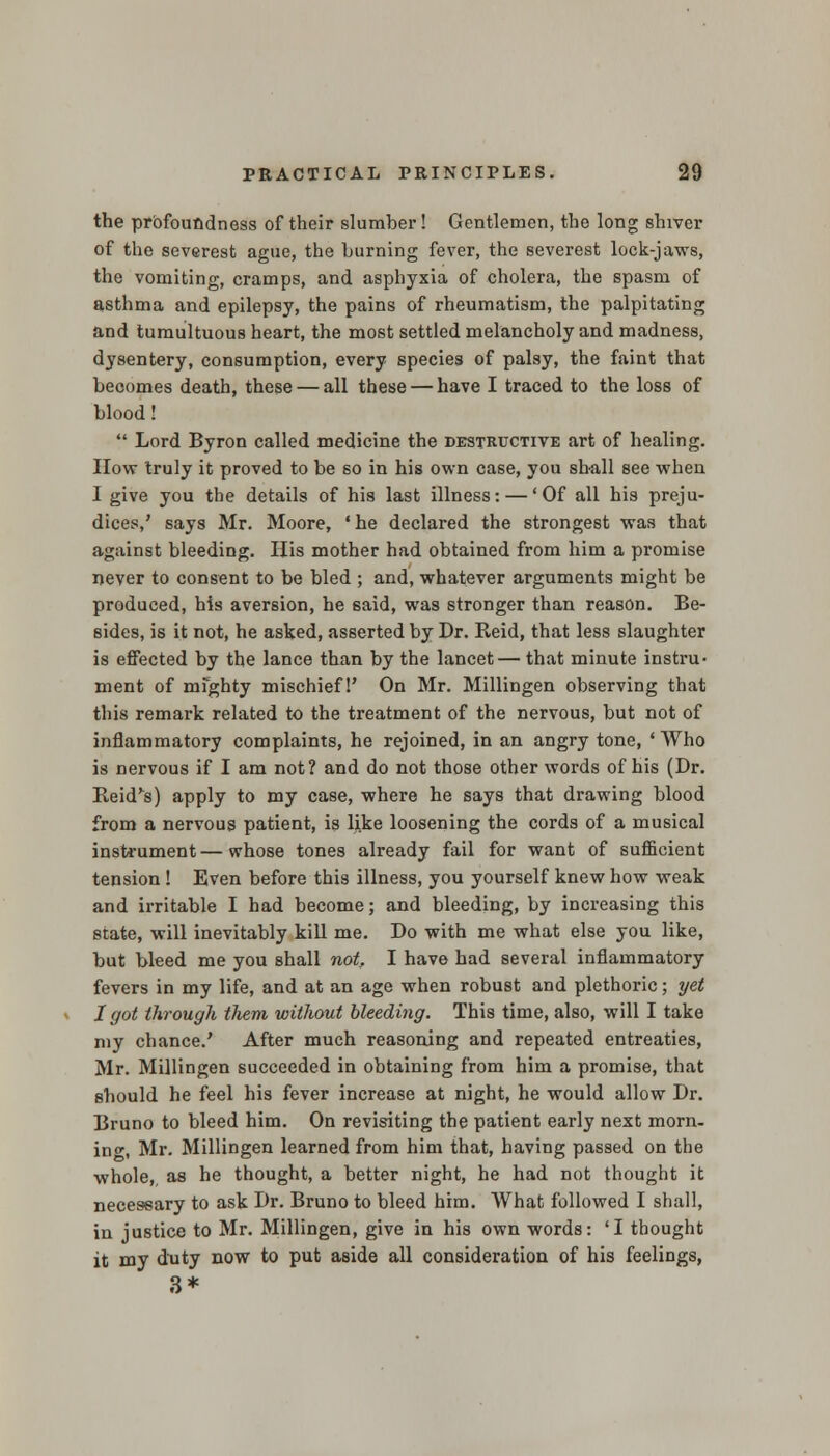 the profoundness of their slumber! Gentlemen, the long shiver of the severest ague, the burning fever, the severest lock-jaws, the vomiting, cramps, and asphyxia of cholera, the spasm of asthma and epilepsy, the pains of rheumatism, the palpitating and tumultuous heart, the most settled melancholy and madness, dysentery, consumption, every species of palsy, the faint that becomes death, these — all these — have I traced to the loss of blood!  Lord Byron called medicine the destructive art of healing. How truly it proved to be so in his own case, you shall see when I give you the details of his last illness: — 'Of all his preju- dices,' says Mr. Moore, ' he declared the strongest was that against bleeding. His mother had obtained from him a promise never to consent to be bled ; and, whatever arguments might be produced, his aversion, he said, was stronger than reason. Be- sides, is it not, he asked, asserted by Dr. Reid, that less slaughter is effected by the lance than by the lancet— that minute instru- ment of mighty mischief 1' On Mr. Millingen observing that this remark related to the treatment of the nervous, but not of inflammatory complaints, he rejoined, in an angry tone, 'Who is nervous if I am not? and do not those other words of his (Dr. Reid's) apply to my case, where he says that drawing blood from a nervous patient, is like loosening the cords of a musical instrument — whose tones already fail for want of sufficient tension ! Even before this illness, you yourself knew how weak and irritable I had become; and bleeding, by increasing this state, will inevitably kill me. Do with me what else you like, but bleed me you shall not. I have had several inflammatory fevers in my life, and at an age when robust and plethoric; yet I got through tJiem without bleedmg. This time, also, will I take my chance.' After much reasoning and repeated entreaties, Mr. Millingen succeeded in obtaining from him a promise, that should he feel his fever increase at night, he would allow Dr. Bruno to bleed him. On revisiting the patient early next morn- ing, Mr. Millingen learned from him that, having passed on the whole,, as he thought, a better night, he had not thought it necessary to ask Dr. Bruno to bleed him. What followed I shall, in justice to Mr. Millingen, give in his own words: 'I thought it my duty now to put aside all consideration of his feelings, 3*