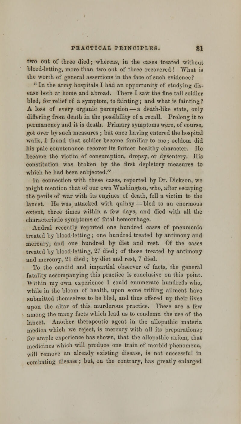 two out of three died; whereas, in the cases treated without blood-letting, more than two out of three recovered ! What is the worth of general assertions in the face of such evidence?  In the army hospitals I had an opportunity of studying dis- ease both at home and abroad. There I saw the fine tall soldier bled, for relief of a symptom, to fainting; and what is fainting? A loss of every organic perception — a death-like state, only differing from death in the possibility of a recall. Prolong it to permanency and it is death. Primary symptoms were, of course, got over by such measures ; but once having entered the hospital walls, I found that soldier become familiar to me; seldom did his pale countenance recover its former healthy character. He became the victim of consumption, dropsy, or dysentery. His constitution was broken by the first depletory measures to which he had been subjected. In connection with these cases, reported by Dr. Dickson, we might mention that of our own Washington, who, after escaping the perils of war with its engines of death, fell a victim to the lancet. He was attacked with quinsy — bled to an enormous extent, three times within a few days, and died with all the characteristic symptoms of fatal hemorrhage. Andral recently reported one hundred cases of pneumonia treated by blood-letting; one hundred treated by antimony and mercury, and one hundred by diet and rest. Of the cases treated by blood-letting, 27 died; of those treated by antimony and mercury, 21 died; by diet and rest, 7 died. To the candid and impartial observer of facts, the general fatality accompanying this practice is conclusive on this point. Within my own experience I could enumerate hundreds who, while in the bloom of health, upon some trifling ailment have submitted themselves to be bled, and thus offered up their lives upon the altar of this murderous practice. These are a few among the many facts which lead us to condemn the use of the lancet. Another therapeutic agent in the allopathic materia medica which we reject, is mercury with all its preparations; for ample experience has shown, that the allopathic axiom, that medicines which will produce one train of morbid phenomena, will remove an already existing disease, is not successful in combating disease; but, on the contrary, has greatly enlarged