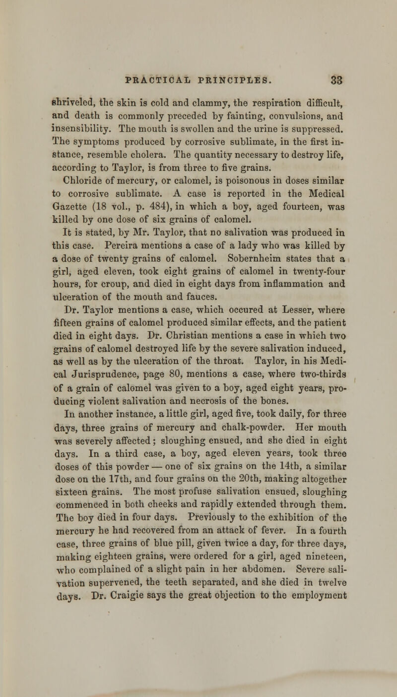 shriveled, the skin is cold and clammy, the respiration difficult, and death is commonly preceded by fainting, convulsions, and insensibility. The mouth is swollen and the urine is suppressed. The symptoms produced by corrosive sublimate, in the first in- stance, resemble cholera. The quantity necessary to destroy life, according to Taylor, is from three to five grains. Chloride of mercury, or calomel, is poisonous in doses similar to corrosive sublimate. A case is reported in the Medical Gazette (18 vol., p. 484), in which a boy, aged fourteen, was killed by one dose of six grains of calomel. It is stated, by Mr. Taylor, that no salivation was produced in this case. Pereira mentions a case of a lady who was killed by a dose of twenty grains of calomel. Sobernheim states that a girl, aged eleven, took eight grains of calomel in twenty-four hours, for croup, and died in eight days from inflammation and ulceration of the mouth and fauces. Dr. Taylor mentions a case, which occured at Lesser, where fifteen grains of calomel produced similar effects, and the patient died in eight days. Dr. Christian mentions a case in which two grains of calomel destroyed life by the severe salivation induced, as well as by the ulceration of the throat. Taylor, in his Medi- cal Jurisprudence, page 80, mentions a case, where two-thirds of a grain of calomel was given to a boy, aged eight years, pro- ducing violent salivation and necrosis of the bones. In another instance, a little girl, aged five, took daily, for three days, three grains of mercury and chalk-powder. Her mouth was severely affected; sloughing ensued, and she died in eight days. In a third case, a boy, aged eleven years, took three doses of this powder — one of six grains on the 14th, a similar dose on the 17th, and four grains on the 20th, making altogether sixteen grains. The most profuse salivation ensued, sloughing commenced in both cheeks and rapidly extended through them. The boy died in four days. Previously to the exhibition of the mercury he had recovered from an attack of fever. In a fourth case, three grains of blue pill, given twice a day, for three days, making eighteen grains, were ordered for a girl, aged nineteen, who complained of a slight pain in her abdomen. Severe sali- vation supervened, the teeth separated, and she died in twelve days. Dr. Craigie says the great objection to the employment