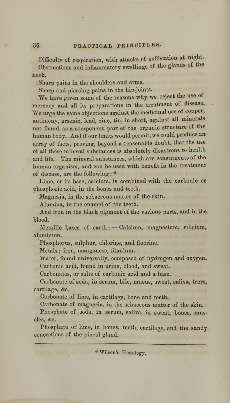 Difficulty of respiration, with attacks of suffocation at night. Obstructions and inflammatory swellings of the glands of the neck. Sharp pains in the shoulders and arms. Sharp and piercing pains in the hip-joints. We have given some of the reasons why we reject the use of mercury and all its preparations in the treatment of disease. We urge the same objections against the medicinal use of copper, antimony, arsenic, lead, zinc, tin, in short, against all minerals not found as a component part of the organic structure of the human body. And if our limits would permit, we could produce an array of facts, proving, beyond a reasonable doubt, that the use of all these mineral substances is absolutely disastrous to health and life. The mineral substances, which are constituents of the human organism, and can be used with benefit in the treatment of disease, are the following : * Lime, or its base, calcium, is combined with the carbonic or phosphoric acid, in the bones and teeth. Magnesia, in the sebaceous matter of the skin. Alumina, in the enamel of the teeth. And iron in the black pigment of the various parts, and in the blood. Metallic bases or earth : — Calcium, magnesium, silicium, aluminum. Phosphorus, sulphur, chlorine, and fluorine. Metals ; iron, manganese, titanium. Water, found universally, composed of hydrogen and oxygen. Carbonic acid, found in urine, blood, and sweat. Carbonates, or salts of carbonic acid and a base. Carbonate of soda, in serum, bile, mucus, sweat, saliva, tears, cartilage, &c. Carbonate of lime, in cartilage, bone and teeth. Carbonate of magnesia, in the sebaceous matter of the skin. Phosphate of soda, in serum, saliva, in sweat, bones, mus- cles, &c. Phosphate of lime, in bones, teeth, cartilage, and the sandy concretions of the pineal gland. * Wilson's Histology.