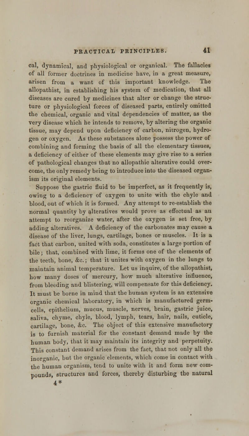 cal, dynamical, and physiological or organical. The fallacies of all former doctrines in medicine have, in a great measure, arisen from a want of this important knowledge. The allopathist, in establishing his system of medication, that all diseases are cared by medicines that alter or change the struc- ture or physiological forces of diseased parts, entirely omitted the chemical, organic and vital dependencies of matter, as the very disease which he intends to remove, by altering the organic tissue, may depend upon deficiency of carbon, nitrogen, hydro- gen or oxygen. As these substances alone possess the power of combining and forming the basis of all the elementary tissues, a deficiency of either of these elements may give rise to a series of pathological changes that no allopathic alterative could over- come, the only remedy being to introduce into the diseased organ- ism its original elements. Suppose the gastric fluid to be imperfect, as it frequently is, owing to a deficiency of oxygen to unite with the chyle and blood, out of which it is formed. Any attempt to re-establish the normal quantity by alteratives would prove as effectual as an attempt to reorganize water, after the oxygen is set free, by adding alteratives. A deficiency of the carbonates may cause a disease of the liver, lungs, cartilage, bones or muscles. It is a fact that carbon, united with soda, constitutes a large portion of bile; that, combined with lime, it forms one of the elements of the teeth, bone, &c; that it unites with oxygen in the lungs to maintain animal temperature. Let us inquire, of the allopathist, how many doses of mercury, how much alterative influence, from bleeding and blistering, will compensate for this deficiency. It must be borne in mind that the human system is an extensive organic chemical laboratory, in which is manufactured germ- cells, epithelium, mucus, muscle, nerves, brain, gastric juice, saliva, chyme, chyle, blood, lymph, tears, hair, nails, cuticle, cartilage, bone, &c. The object of this extensive manufactory is to furnish material for the constant demand made by the human body, that it may maintain its integrity and perpetuity. This constant demand arises from the fact, that not only all the inorganic, but the organic elements, which come in contact with the human organism, tend to unite with it and form new com- pounds, structures and forces, thereby disturbing the natural 4*