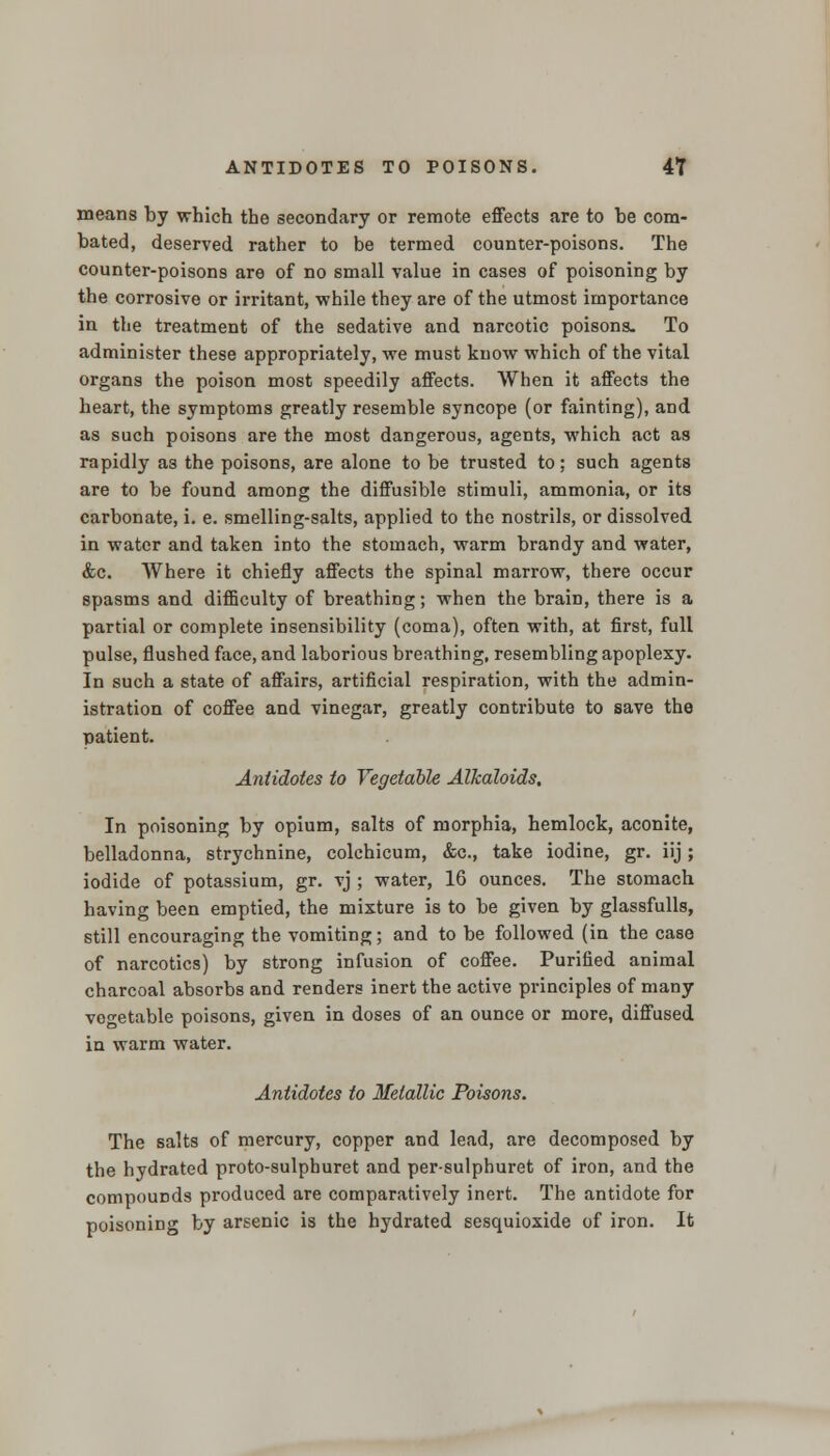 means by which the secondary or remote effects are to be com- bated, deserved rather to be termed counter-poisons. The counter-poisons are of no small value in cases of poisoning by the corrosive or irritant, while they are of the utmost importance in the treatment of the sedative and narcotic poisons. To administer these appropriately, we must know which of the vital organs the poison most speedily affects. When it affects the heart, the symptoms greatly resemble syncope (or fainting), and as such poisons are the most dangerous, agents, which act as rapidly a3 the poisons, are alone to be trusted to; such agents are to be found among the diffusible stimuli, ammonia, or its carbonate, i. e. smelling-salts, applied to the nostrils, or dissolved in water and taken into the stomach, warm brandy and water, &c. Where it chiefly affects the spinal marrow, there occur spasms and difficulty of breathing; when the brain, there is a partial or complete insensibility (coma), often with, at first, full pulse, flushed face, and laborious breathing, resembling apoplexy. In such a state of affairs, artificial respiration, with the admin- istration of coffee and vinegar, greatly contribute to save the patient. Antidotes to Vegetable Alkaloids. In poisoning by opium, salts of morphia, hemlock, aconite, belladonna, strychnine, colchicum, &c, take iodine, gr. iij; iodide of potassium, gr. vj ; water, 16 ounces. The stomach having been emptied, the mixture is to be given by glassfulls, still encouraging the vomiting; and to be followed (in the case of narcotics) by strong infusion of coffee. Purified animal charcoal absorbs and renders inert the active principles of many vegetable poisons, given in doses of an ounce or more, diffused in warm water. Antidotes to Metallic Poisons. The salts of mercury, copper and lead, are decomposed by the hydrated proto-sulphuret and per-sulphuret of iron, and the compounds produced are comparatively inert. The antidote for poisoning by arsenic is the hydrated scsquioxide of iron. It