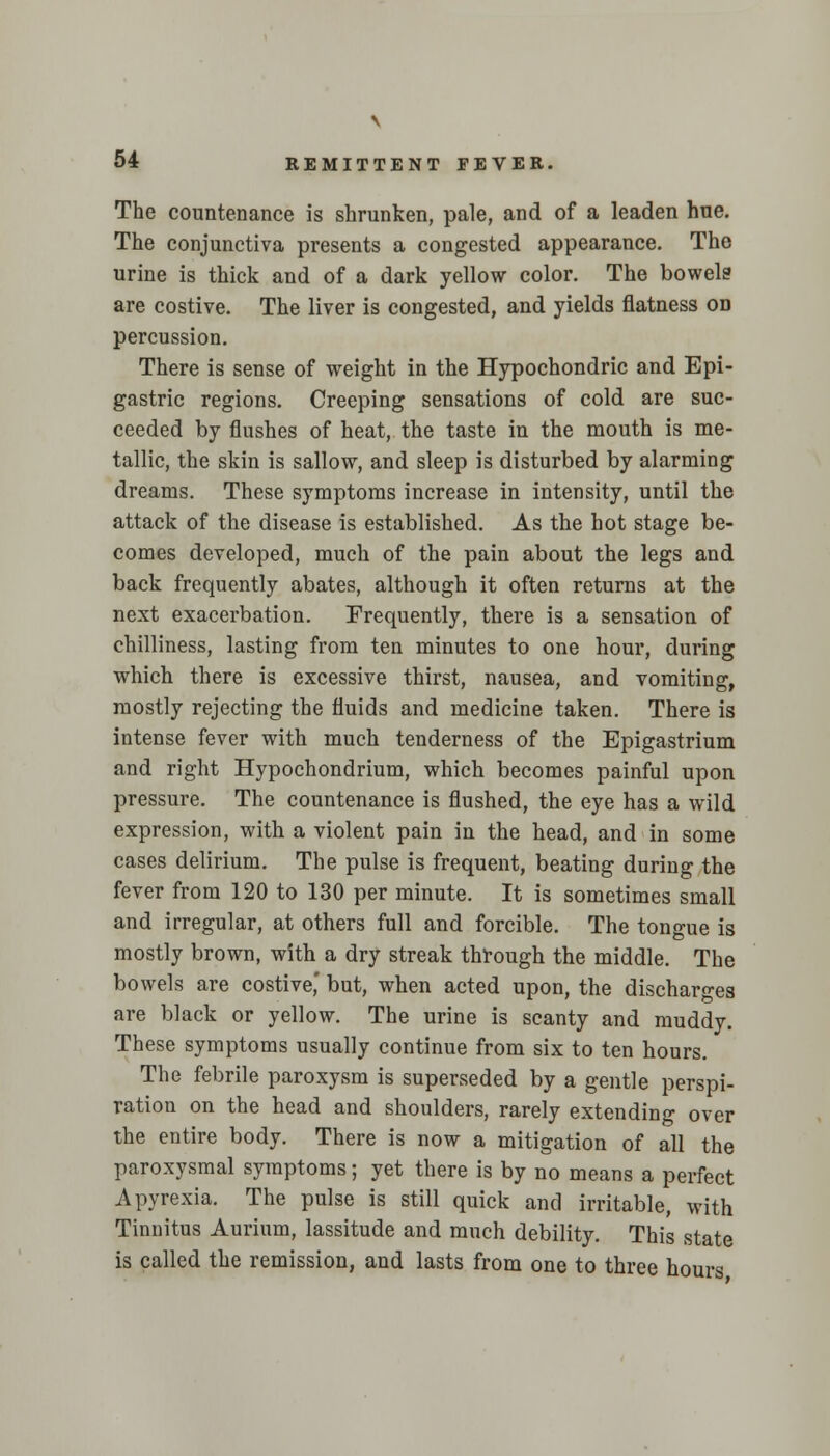 \ 54 REMITTENT FEVER. The countenance is shrunken, pale, and of a leaden hue. The conjunctiva presents a congested appearance. The urine is thick and of a dark yellow color. The bowels are costive. The liver is congested, and yields flatness on percussion. There is sense of weight in the Hypochondric and Epi- gastric regions. Creeping sensations of cold are suc- ceeded by flushes of heat, the taste in the mouth is me- tallic, the skin is sallow, and sleep is disturbed by alarming dreams. These symptoms increase in intensity, until the attack of the disease is established. As the hot stage be- comes developed, much of the pain about the legs and back frequently abates, although it often returns at the next exacerbation. Frequently, there is a sensation of chilliness, lasting from ten minutes to one hour, during which there is excessive thirst, nausea, and vomiting, mostly rejecting the fluids and medicine taken. There is intense fever with much tenderness of the Epigastrium and right Hypochondrium, which becomes painful upon pressure. The countenance is flushed, the eye has a wild expression, with a violent pain in the head, and in some cases delirium. The pulse is frequent, beating during the fever from 120 to 130 per minute. It is sometimes small and irregular, at others full and forcible. The tongue is mostly brown, with a dry streak through the middle. The bowels are costive,' but, when acted upon, the discharges are black or yellow. The urine is scanty and muddy. These symptoms usually continue from six to ten hours. The febrile paroxysm is superseded by a gentle perspi- ration on the head and shoulders, rarely extending over the entire body. There is now a mitigation of all the paroxysmal symptoms; yet there is by no means a perfect A pyrexia. The pulse is still quick and irritable, with Tinnitus Aurium, lassitude and much debility. This state is called the remission, and lasts from one to three hours