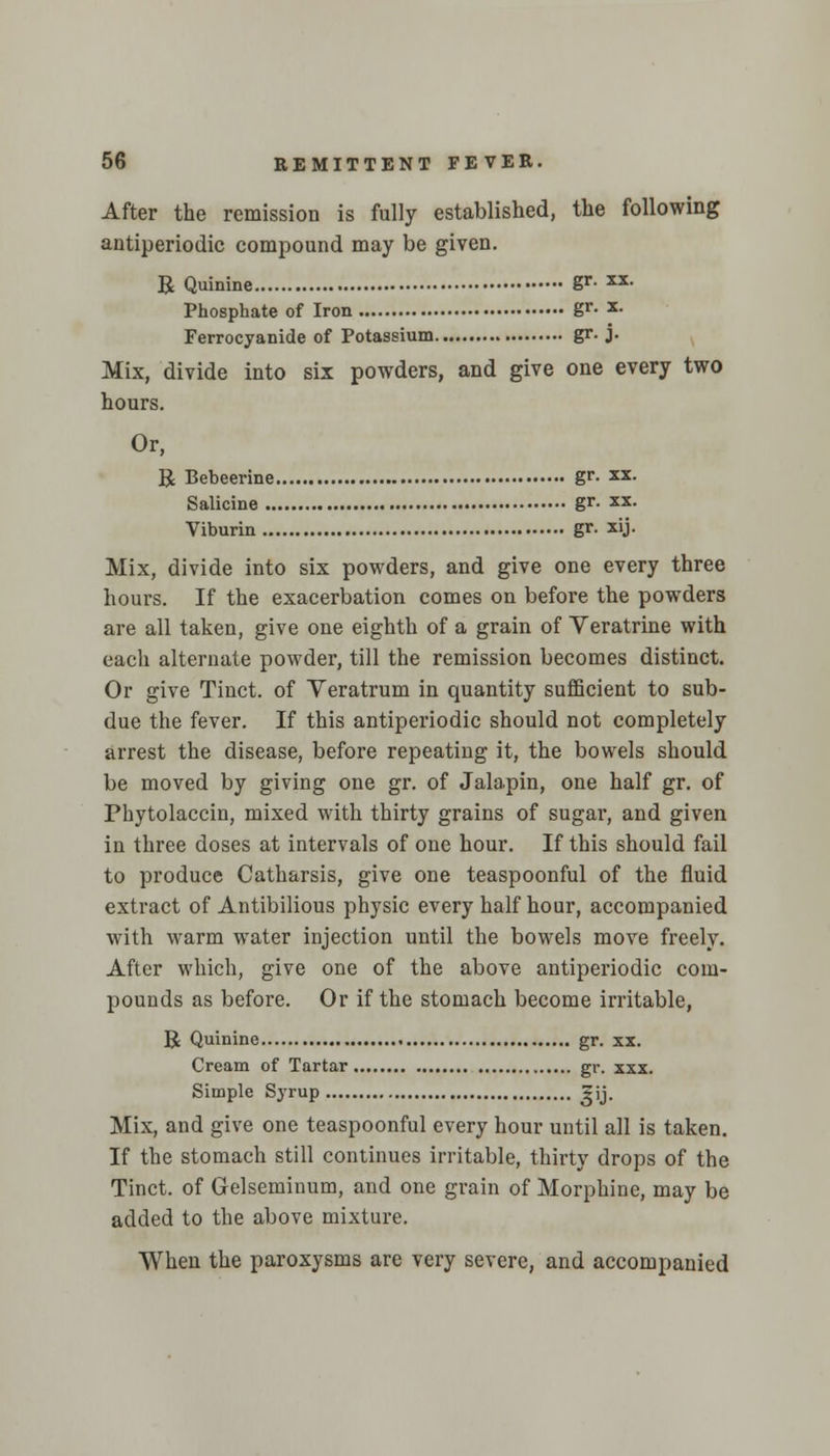 After the remission is fully established, the following antiperiodic compound may be given. R Quinine Sr- xx- Phosphate of Iron gr* x- Ferrocyanide of Potassium gr. j. Mix, divide into six powders, and give one every two hours. Or, B Bebeerine gr. xx. Salicine gr. xx. Viburin gr. xij. Mix, divide into six powders, and give one every three hours. If the exacerbation comes on before the powders are all taken, give one eighth of a grain of Veratrine with each alternate powder, till the remission becomes distinct. Or give Tinct. of Yeratrum in quantity sufficient to sub- due the fever. If this antiperiodic should not completely arrest the disease, before repeating it, the bowels should be moved by giving one gr. of Jalapin, one half gr. of Phytolaccin, mixed with thirty grains of sugar, and given in three doses at intervals of one hour. If this should fail to produce Catharsis, give one teaspoonful of the fluid extract of Antibilious physic every half hour, accompanied with warm water injection until the bowels move freely. After which, give one of the above antiperiodic com- pounds as before. Or if the stomach become irritable, R Quinine gr. xx. Cream of Tartar gr. xxx. Simple Syrup ?ij. Mix, and give one teaspoonful every hour until all is taken. If the stomach still continues irritable, thirty drops of the Tinct. of Gelseminum, and one grain of Morphine, may be added to the above mixture. When the paroxysms are very severe, and accompanied