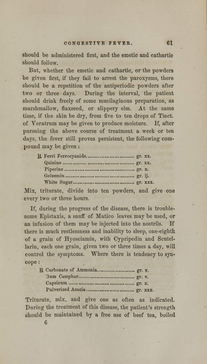 should be administered first, and the emetic and cathartic should follow. But, whether the emetic and cathartic, or the powders be given first, if they fail to arrest the paroxysms, there should be a repetition of the antiperiodic powders after two or three days. During the interval, the patient should drink freely of some mucilaginous preparation, as marshmallow, flaxseed, or slippery elm. At the same time, if the skin be dry, from five to ten drops of Tinct. of Yeratrum may be given to produce moisture. If, after pursuing the above course of treatment a week or ten days, the fever still proves persistent, the following com- pound may be given: R Ferri Ferrocyanide gr. xx. Quinine gr. xx. Fiperine gr. x. Gelsemin gr. ij. White Sugar gr. xxx. Mix, triturate, divide into ten powders, and give one every two or three hours. If, during the progress of the disease, there is trouble- some Epistaxis, a snuff of Matico leaves may be used, or an infusion of them may be injected into the nostrils. If there is much restlessness and inability to sleep, one-eighth of a grain of Hyosciamin, with Cypripedin and Scutel- laria each one grain, given two or three times a day, will control the symptoms. Where there is tendency to syn- cope : B Carbonate of Ammonia gr. v. 3um Camphor gr. v. Capsicum gr. x. Pulverized Acacia gr. xxx. Triturate, mix, and give one as often as indicated. During the treatment of this disease, the patient's strength should be maintained by a free use of beef tea, boiled 6