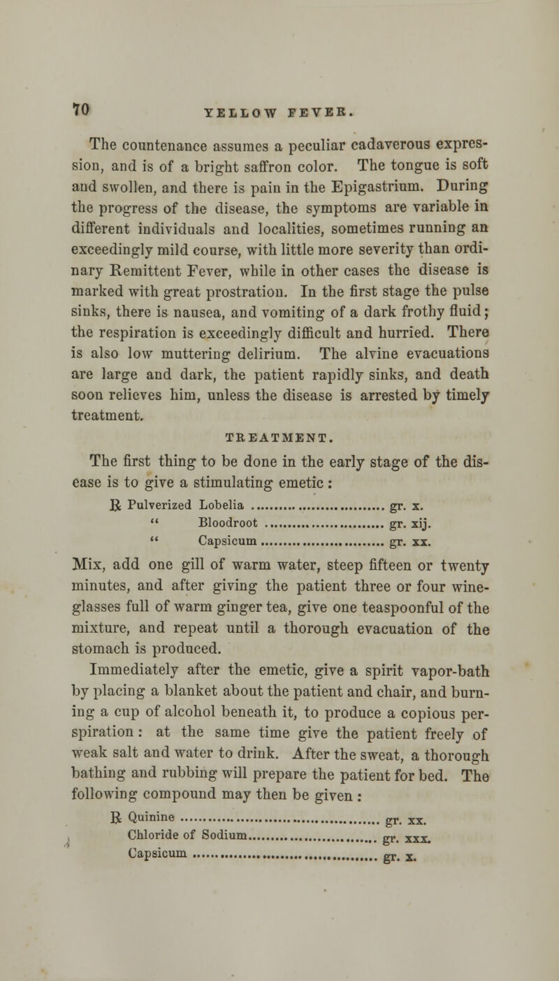 The countenance assumes a peculiar cadaverous expres- sion, and is of a bright saffron color. The tongue is soft aud swollen, and there is pain in the Epigastrium. During the progress of the disease, the symptoms are variable in different individuals and localities, sometimes running an exceedingly mild course, with little more severity than ordi- nary Remittent Fever, while in other cases the disease is marked with great prostration. In the first stage the pulse sinks, there is nausea, and vomiting of a dark frothy fluid; the respiration is exceedingly difficult and hurried. There is also low muttering delirium. The alvine evacuations are large and dark, the patient rapidly sinks, and death soon relieves him, unless the disease is arrested by timely treatment. TREATMENT. The first thing to be done in the early stage of the dis- ease is to give a stimulating emetic : R Pulverized Lobelia gr. x.  Bloodroot gr. xij.  Capsicum gr. xx. Mix, add one gill of warm water, steep fifteen or twenty minutes, and after giving the patient three or four wine- glasses full of warm ginger tea, give one teaspoonful of the mixture, and repeat until a thorough evacuation of the stomach is produced. Immediately after the emetic, give a spirit vapor-bath by placing a blanket about the patient and chair, and burn- ing a cup of alcohol beneath it, to produce a copious per- spiration : at the same time give the patient freely of weak salt and water to drink. After the sweat, a thorough bathing and rubbing will prepare the patient for bed. The following compound may then be given : R Quinine gr. xx. Chloride of Sodium gr- xxx. Capsicum gr# x>