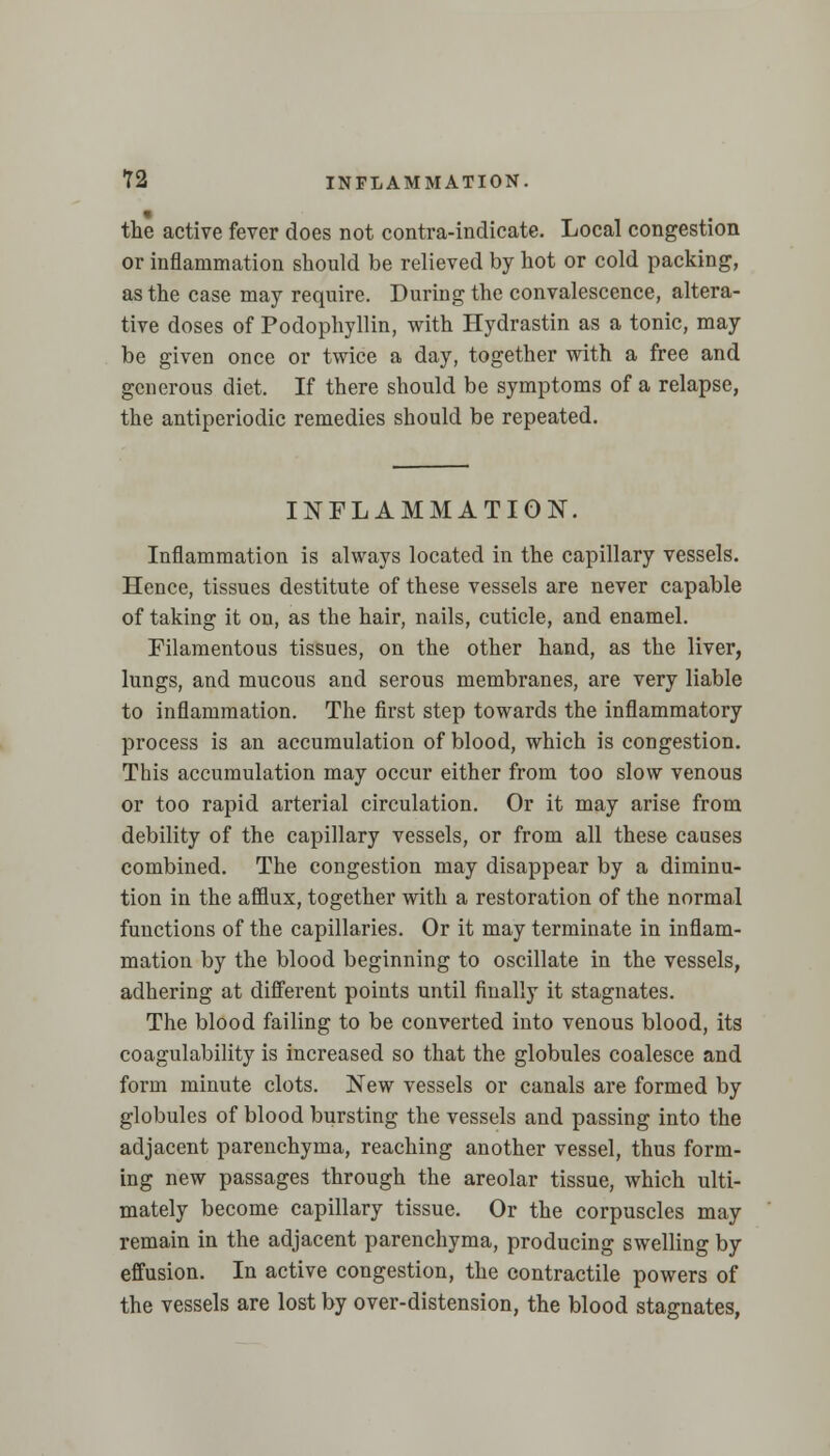 the active fever does not contra-indicate. Local congestion or inflammation should be relieved by hot or cold packing, as the case may require. During the convalescence, altera- tive doses of Podophyllin, with Hydrastin as a tonic, may be given once or twice a day, together with a free and generous diet. If there should be symptoms of a relapse, the antiperiodic remedies should be repeated. INFLAMMATION. Inflammation is always located in the capillary vessels. Hence, tissues destitute of these vessels are never capable of taking it on, as the hair, nails, cuticle, and enamel. Filamentous tissues, on the other hand, as the liver, lungs, and mucous and serous membranes, are very liable to inflammation. The first step towards the inflammatory process is an accumulation of blood, which is congestion. This accumulation may occur either from too slow venous or too rapid arterial circulation. Or it may arise from debility of the capillary vessels, or from all these causes combined. The congestion may disappear by a diminu- tion in the afflux, together with a restoration of the normal functions of the capillaries. Or it may terminate in inflam- mation by the blood beginning to oscillate in the vessels, adhering at different points until finally it stagnates. The blood failing to be converted into venous blood, its coagulability is increased so that the globules coalesce and form minute clots. New vessels or canals are formed by globules of blood bursting the vessels and passing into the adjacent parenchyma, reaching another vessel, thus form- ing new passages through the areolar tissue, which ulti- mately become capillary tissue. Or the corpuscles may remain in the adjacent parenchyma, producing swelling by effusion. In active congestion, the contractile powers of the vessels are lost by over-distension, the blood stagnates,