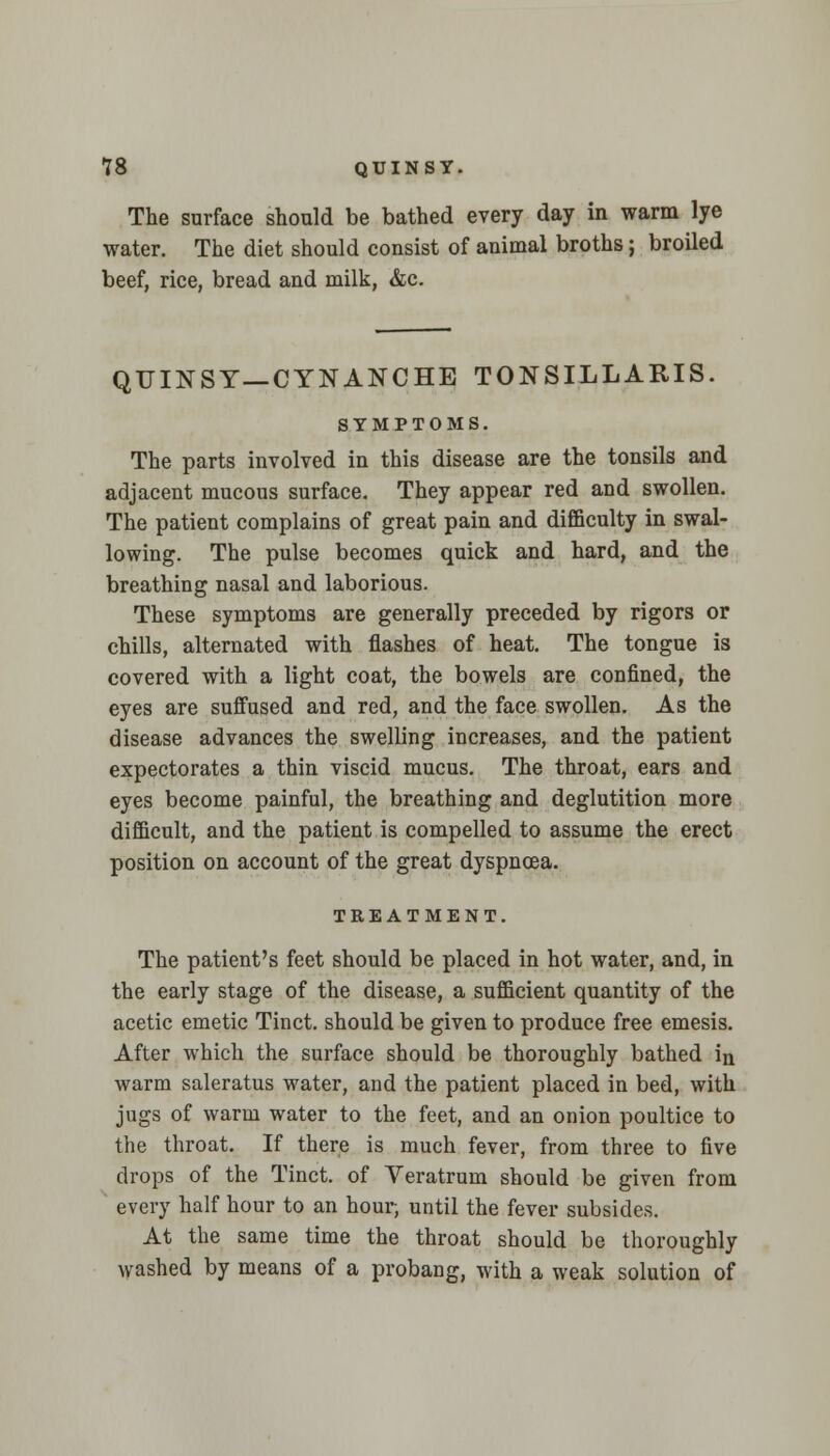 The surface should be bathed every day in warm lye water. The diet should consist of animal broths; broiled beef, rice, bread and milk, &c. QUINSY—CYNANCHE TONSILLARIS. SYMPTOMS. The parts involved in this disease are the tonsils and adjacent mucous surface. They appear red and swollen. The patient complains of great pain and difficulty in swal- lowing. The pulse becomes quick and hard, and the breathing nasal and laborious. These symptoms are generally preceded by rigors or chills, alternated with flashes of heat. The tongue is covered with a light coat, the bowels are confined, the eyes are suffused and red, and the face swollen. As the disease advances the swelling increases, and the patient expectorates a thin viscid mucus. The throat, ears and eyes become painful, the breathing and deglutition more difficult, and the patient is compelled to assume the erect position on account of the great dyspnoea. TREATMENT. The patient's feet should be placed in hot water, and, in the early stage of the disease, a sufficient quantity of the acetic emetic Tinct. should be given to produce free emesis. After which the surface should be thoroughly bathed in warm saleratus water, and the patient placed in bed, with jugs of warm water to the feet, and an onion poultice to the throat. If there is much fever, from three to five drops of the Tinct. of Veratrum should be given from every half hour to an hour, until the fever subsides. At the same time the throat should be thoroughly washed by means of a probang, with a weak solution of