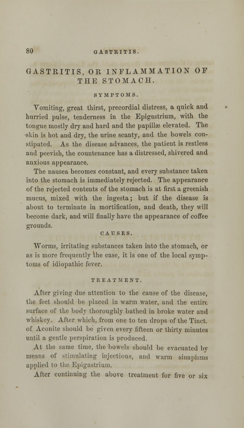 GASTRITIS, OR INFLAMMATION OF THE STOMACH. SYMPTOMS. Vomiting, great thirst, precordial distress, a quick and hurried pulse, tenderness in the Epigastrium, with the tongue mostly dry and hard and the papillae elevated. The •skin is hot and dry, the urine scanty, and the bowels con- stipated. As the disease advances, the patient is restless and peevish, the countenance has a distressed, shivered and anxious appearance. The nausea becomes constant, and every substance taken into the stomach is immediately rejected. The appearance of the rejected contents of the stomach is at first a greenish mucus, mixed with the ingesta; but if the disease is about to terminate in mortification, and death, they will become dark, and will finally have the appearance of coffee grounds. CAUSES. Worms, irritating substances taken into the stomach, or as is more frequently the case, it is one of the local symp- toms of idiopathic fever. TREATMENT. After giving due attention to the cause of the disease, the feet should be placed in warm water, and the entire surface of the body thoroughly bathed in broke water and whiskey. After which, from one to ten drops of the Tinct. of Aconite should be given every fifteen or thirty minutes until a gentle perspiration is produced. At the same time, the bowels should be evacuated by means of stimulating injections, and warm sinapisms applied to the Epigastrium. After continuing the above treatment for five or six