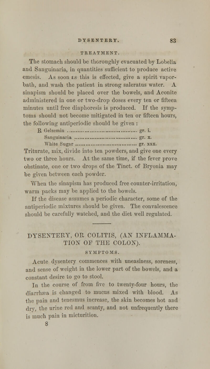 TREATMENT. The stomach should be thoroughly evacuated by Lobelia and Sanguinaria, in quantities sufficient to produce active emesis. As soon ts this is effected, give a spirit vapor- bath, and wash the patient in strong saleratus water. A sinapism should be placed over the bowels, and Aconite administered in one or two-drop doses every ten or fifteen minutes until free diaphoresis is produced. If the symp- toms should not become mitigated in ten or fifteen hours, the following antiperiodic should be given : R Gelscmiu gr. i. Sanguinaria gr. x. White Sugar gr. xxx. Triturate, mix, divide into ten powders, and give one every two or three hours. At the same time, if the fever prove obstinate, one or two drops of the Tinct. of Bryonia may be given between each powder. When the sinapism has produced free counter-irritation, warm packs may be applied to the bowels. If the disease assumes a periodic character, some of the antiperiodic mixtures should be given. The convalescence should be carefully watched, and the diet well regulated. DYSENTERY, OR COLITIS, (AN INFLAMMA- TION OF THE COLON). SYMPTOMS. Acute dysentery commences with uneasiness, soreness, and sense of weight in the lower part of the bowels, and a constant desire to go to stool. In the course of from five to twenty-four hours, the diarrhsea is changed to mucus mixed with blood. As the pain and tenesmus increase, the skin becomes hot and dry, the urine red and scanty, and not unfrequently there is much pain in micturition. 8