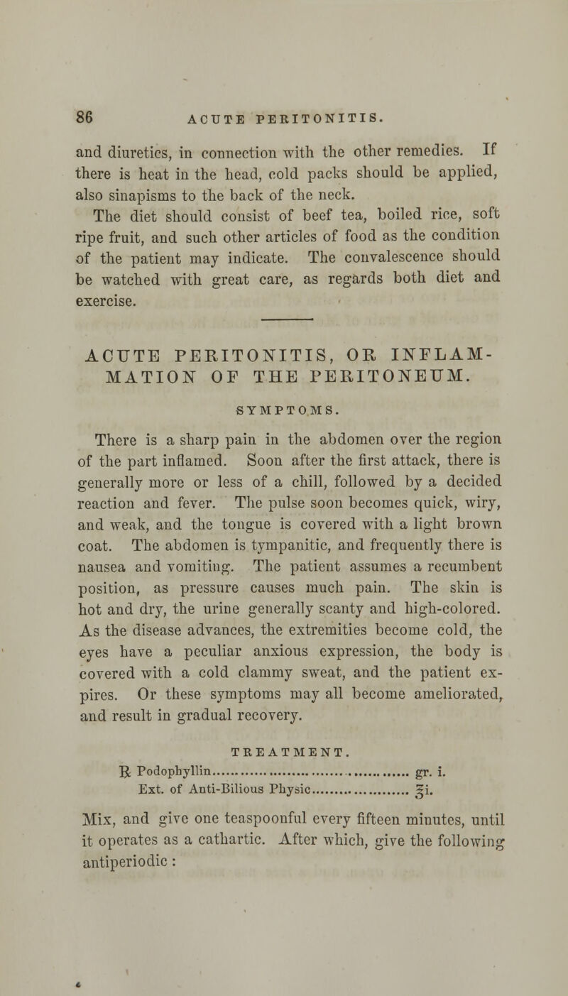 and diuretics, in connection with the other remedies. If there is heat in the head, cold packs should be applied, also sinapisms to the back of the neck. The diet should consist of beef tea, boiled rice, soft ripe fruit, and such other articles of food as the condition of the patient may indicate. The convalescence should be watched with great care, as regards both diet and exercise. ACUTE PERITONITIS, OR INFLAM- MATION OF THE PERITONEUM. SYMPTOMS. There is a sharp pain in the abdomen over the region of the part inflamed. Soon after the first attack, there is generally more or less of a chill, followed by a decided reaction and fever. The pulse soon becomes quick, wiry, and weak, and the tongue is covered with a light brown coat. The abdomen is tympanitic, and frequently there is nausea and vomiting. The patient assumes a recumbent position, as pressure causes much pain. The skin is hot and dry, the urine generally scanty and high-colored. As the disease advances, the extremities become cold, the eyes have a peculiar anxious expression, the body is covered with a cold clammy sweat, and the patient ex- pires. Or these symptoms may all become ameliorated, and result in gradual recovery. TREATMENT. R Podophyllin gr. i. Ext. of Anti-Bilious Physic gi. Mix, and give one teaspoonful every fifteen minutes, until it operates as a cathartic. After which, give the following antiperiodic :