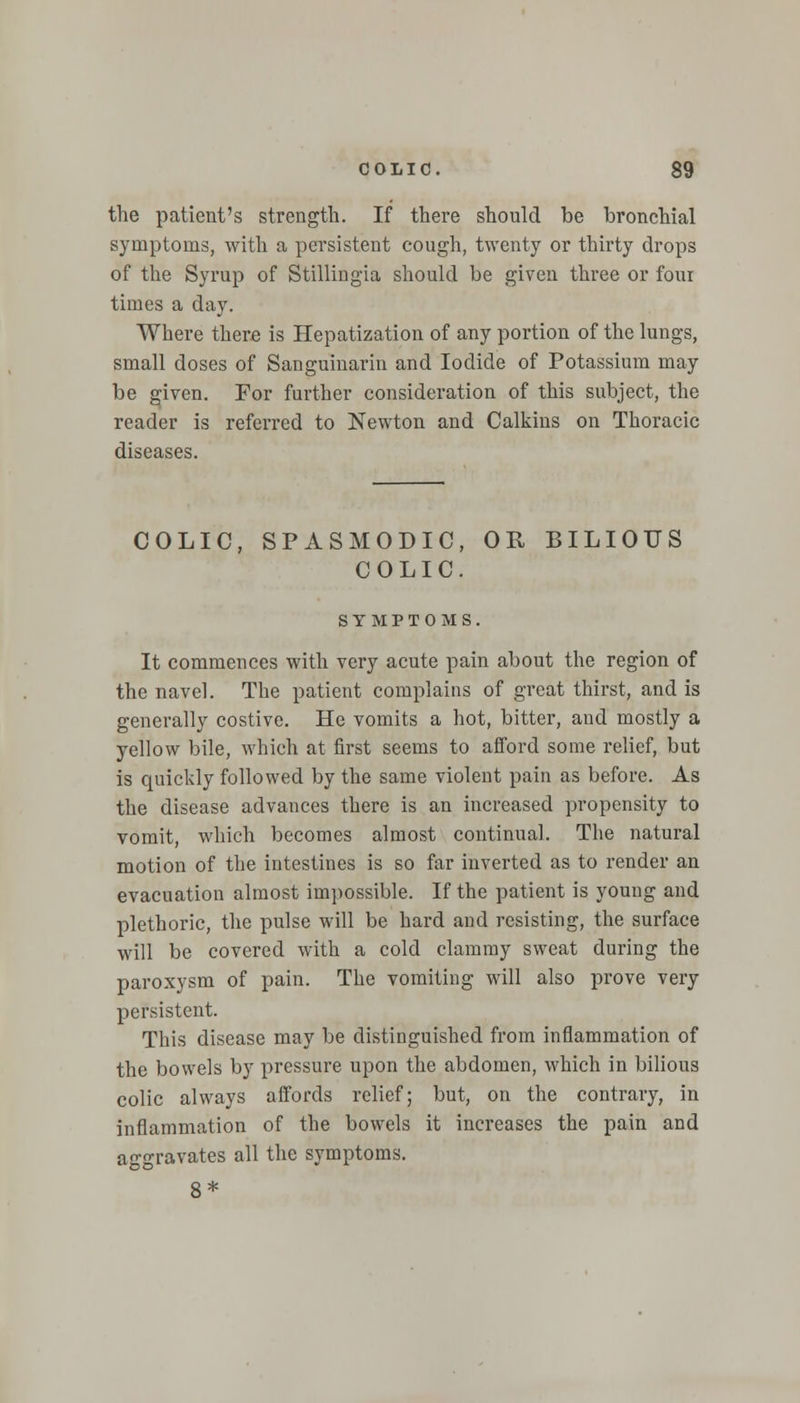 the patient's strength. If there should be bronchial symptoms, with a persistent cough, twenty or thirty drops of the Syrup of Stillingia should be given three or four times a day. Where there is Hepatization of any portion of the lungs, small doses of Sanguinarin and Iodide of Potassium may be given. For further consideration of this subject, the reader is referred to Newton and Calkins on Thoracic diseases. COLIC, SPASMODIC, OR BILIOUS COLIC. SYMPTOMS. It commences with very acute pain about the region of the navel. The patient complains of great thirst, and is generally costive. He vomits a hot, bitter, and mostly a yellow bile, which at first seems to afford some relief, but is quickly followed by the same violent pain as before. As the disease advances there is an increased propensity to vomit, which becomes almost continual. The natural motion of the intestines is so far inverted as to render an evacuation almost impossible. If the patient is young and plethoric, the pulse will be hard and resisting, the surface will be covered with a cold clammy sweat during the paroxysm of pain. The vomiting will also prove very persistent. This disease may be distinguished from inflammation of the bowels by pressure upon the abdomen, which in bilious colic always affords relief; but, on the contrary, in inflammation of the bowels it increases the pain and aggravates all the symptoms. 8*