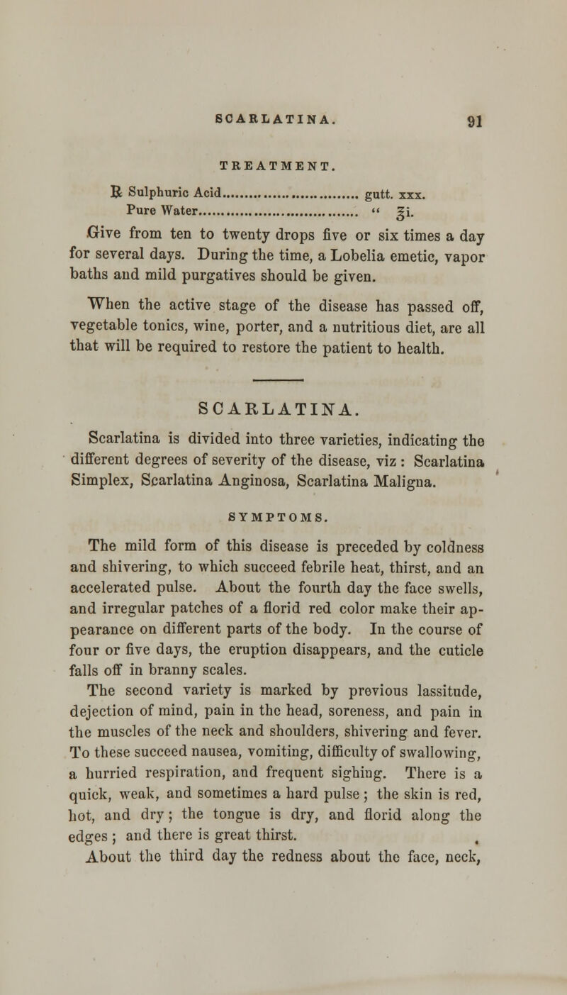 TREATMENT. B Sulphuric Acid gutt. xxx. Pure Water  gi. Give from ten to twenty drops five or six times a day for several days. During the time, a Lobelia emetic, vapor baths and mild purgatives should be given. When the active stage of the disease has passed off, vegetable tonics, wine, porter, and a nutritious diet, are all that will be required to restore the patient to health. SCARLATINA. Scarlatina is divided into three varieties, indicating the different degrees of severity of the disease, viz : Scarlatina Simplex, Scarlatina Anginosa, Scarlatina Maligna. SYMPTOMS. The mild form of this disease is preceded by coldness and shivering, to which succeed febrile heat, thirst, and an accelerated pulse. About the fourth day the face swells, and irregular patches of a florid red color make their ap- pearance on different parts of the body. In the course of four or five days, the eruption disappears, and the cuticle falls off in branny scales. The second variety is marked by previous lassitude, dejection of mind, pain in the head, soreness, and pain in the muscles of the neck and shoulders, shivering and fever. To these succeed nausea, vomiting, difficulty of swallowing, a hurried respiration, and frequent sighing. There is a quick, weak, and sometimes a hard pulse ; the skin is red, hot, and dry; the tongue is dry, and florid along the edges ; and there is great thirst. About the third day the redness about the face, neck,