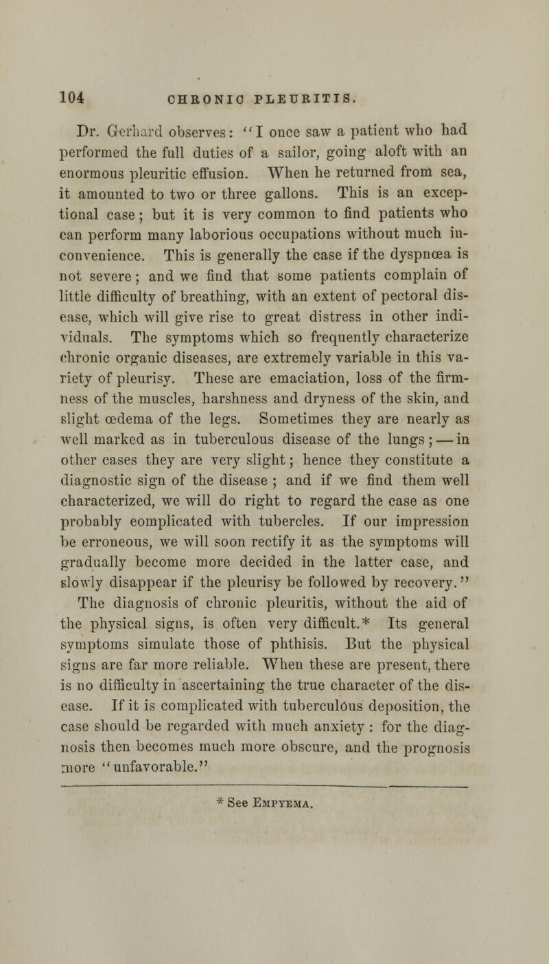 Dr. Gerhard observes: I once saw a patient who had performed the full duties of a sailor, going aloft with an enormous pleuritic effusion. When he returned from sea, it amounted to two or three gallons. This is an excep- tional case; but it is very common to find patients who can perform many laborious occupations without much in- convenience. This is generally the case if the dyspnoea is not severe; and we find that some patients complain of little difficulty of breathing, with an extent of pectoral dis- ease, which will give rise to great distress in other indi- viduals. The symptoms which so frequently characterize chronic organic diseases, are extremely variable in this va- riety of pleurisy. These are emaciation, loss of the firm- ness of the muscles, harshness and dryness of the skin, and Blight oedema of the legs. Sometimes they are nearly as well marked as in tuberculous disease of the lungs ; — in other cases they are very slight; hence they constitute a diagnostic sign of the disease ; and if we find them well characterized, we will do right to regard the case as one probably complicated with tubercles. If our impression be erroneous, we will soon rectify it as the symptoms will gradually become more decided in the latter case, and slowly disappear if the pleurisy be followed by recovery. The diagnosis of chronic pleuritis, without the aid of the physical signs, is often very difficult.* Its general symptoms simulate those of phthisis. But the physical signs are far more reliable. When these are present, there is no difficulty in ascertaining the true character of the dis- ease. If it is complicated with tuberculous deposition, the case should be regarded with much anxiety : for the diag- nosis then becomes much more obscure, and the prognosis more unfavorable. * See Empyema.