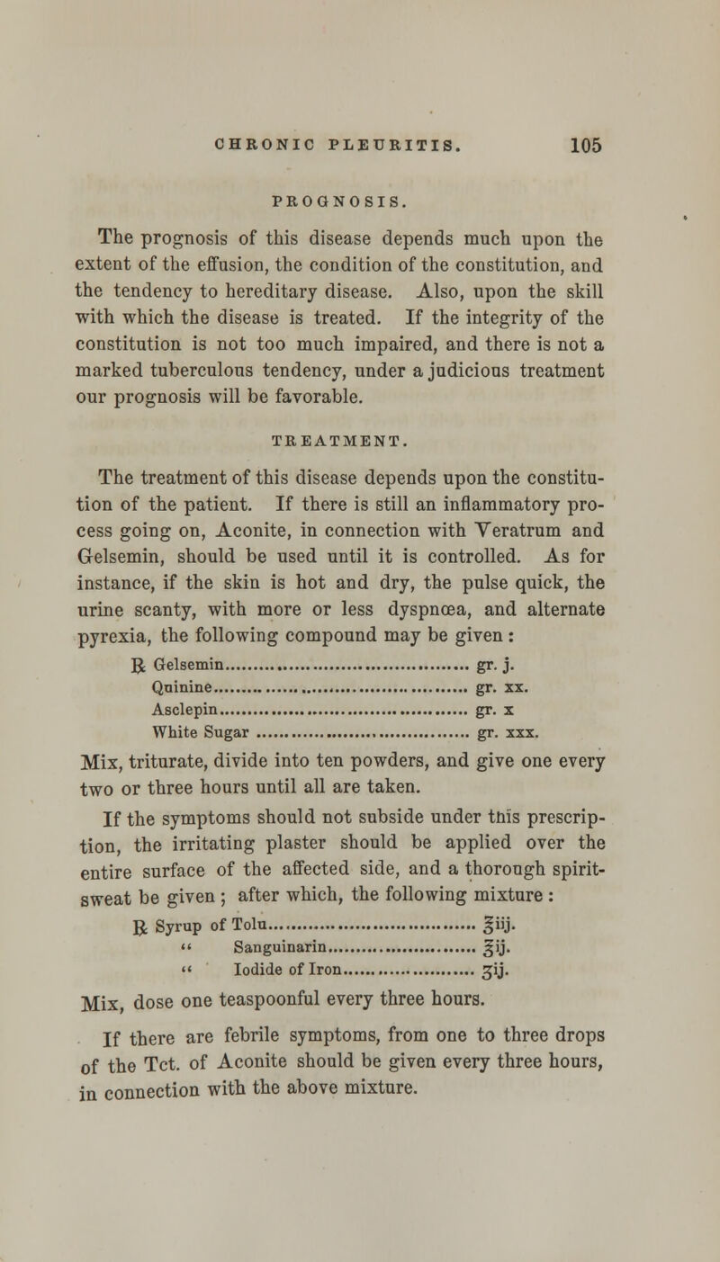 PROGNOSIS. The prognosis of this disease depends much upon the extent of the effusion, the condition of the constitution, and the tendency to hereditary disease. Also, upon the skill with which the disease is treated. If the integrity of the constitution is not too much impaired, and there is not a marked tuberculous tendency, under a judicious treatment our prognosis will be favorable. TREATMENT. The treatment of this disease depends upon the constitu- tion of the patient. If there is still an inflammatory pro- cess going on, Aconite, in connection with Yeratrum and Gelsemin, should be used until it is controlled. As for instance, if the skin is hot and dry, the pulse quick, the urine scanty, with more or less dyspnoea, and alternate pyrexia, the following compound may be given : R Gelsemin gr. j. Quinine gr. xx. Asclepin gr. x White Sugar gr. xxx. Mix, triturate, divide into ten powders, and give one every two or three hours until all are taken. If the symptoms should not subside under tnis prescrip- tion, the irritating plaster should be applied over the entire surface of the affected side, and a thorough spirit- sweat be given ; after which, the following mixture : R Syrup of Tolu fiij.  Sanguinarin gij.  Iodide of Iron gij. Mix dose one teaspoonful every three hours. If there are febrile symptoms, from one to three drops of the Tct. of Aconite should be given every three hours, in connection with the above mixture.