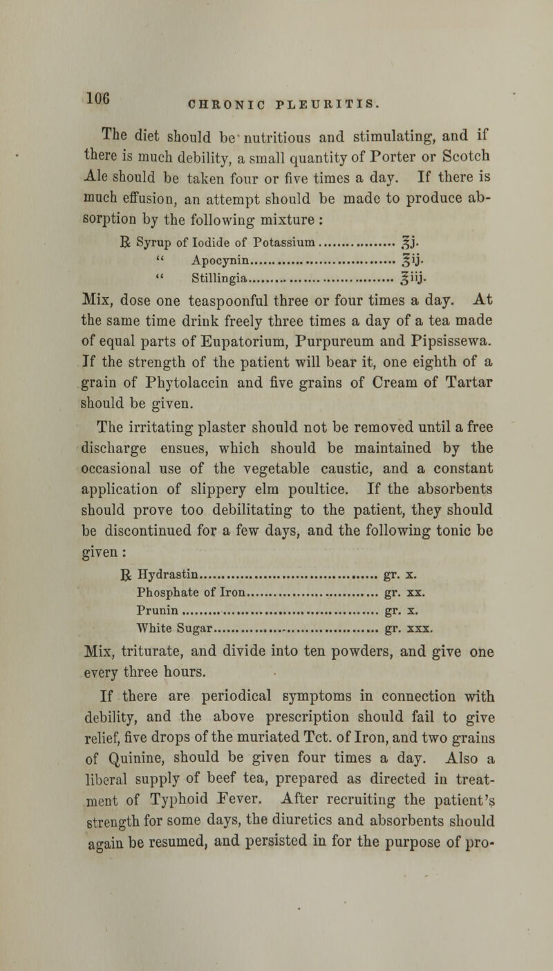 CHRONIC PLEURITIS. The diet should be' nutritious and stimulating, and if there is much debility, a small quantity of Porter or Scotch Ale should be taken four or five times a day. If there is much eifusion, an attempt should be made to produce ab- sorption by the following mixture : R Syrup of Iodide of Potassium ^j.  Apocynin §ij.  Stillingia giij. Mix, dose one teaspoonful three or four times a day. At the same time drink freely three times a day of a tea made of equal parts of Eupatorium, Purpureum and Pipsissewa. If the strength of the patient will bear it, one eighth of a grain of Phytolaccin and five grains of Cream of Tartar should be given. The irritating plaster should not be removed until a free discharge ensues, which should be maintained by the occasional use of the vegetable caustic, and a constant application of slippery elm poultice. If the absorbents should prove too debilitating to the patient, they should be discontinued for a few days, and the following tonic be given : R Hydrastin gr. x. Phosphate of Iron gr. xx. Prunin gr. x. White Sugar gr. xxx. Mix, triturate, and divide into ten powders, and give one every three hours. If there are periodical symptoms in connection with debility, and the above prescription should fail to give relief, five drops of the muriated Tct. of Iron, and two grains of Quinine, should be given four times a day. Also a liberal supply of beef tea, prepared as directed in treat- ment of Typhoid Fever. After recruiting the patient's strength for some days, the diuretics and absorbents should again be resumed, and persisted in for the purpose of pro-