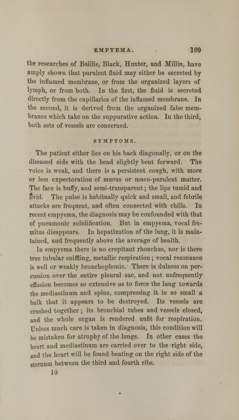 the researches of Baillie, Black, Hunter, and Millin, have amply shown that purulent fluid may either be secreted by the inflamed membrane, or from the organized layers of lymph, or from both. In the first, the fluid is secreted directly from the capillaries of the inflamed membrane. In the second, it is derived from the organized false mem- branes which take on the suppurative action. In the third, both sets of vessels are concerned. SYMPTOMS. The patient either lies on his back diagonally, or on the diseased side with the head slightly bent forward. The voice is weak, and there is a persistent cough, with more or less expectoration of mucus or muco-purulent matter. The face is bnffy, and semi-transparent; the lips tumid and livid. The pulse is habitually quick and small, and febrile attacks are frequent, and often connected with chills. In recent empyema, the diagnosis may be confounded with that of pneumonic solidification. But in empyema, vocal fre- mitus disappears. In hepatization of the lung, it is main- tained, and frequently above the average of health. In empyema there is no crepitant rhonchus, nor is there true tubular sniffling, metallic respiration; vocal resonance is well or weakly bronchophonic. There is dulness on per- cussion over the entire pleural sac, and not unfrequently effusion becomes so extensive as to force the lung towards the mediastinum and spine, compressing it in so small a bulk that it appears to be destroyed. Its vessels are crushed together; its bronchial tubes and vessels closed, and the whole organ is rendered unfit for respiration. Unless much care is taken in diagnosis, this condition will be mistaken for atrophy of the lungs. In other cases the heart and mediastinum are carried over to the right side, and the heart will be found beating on the right side of the sternum between the third and fourth ribs. 10