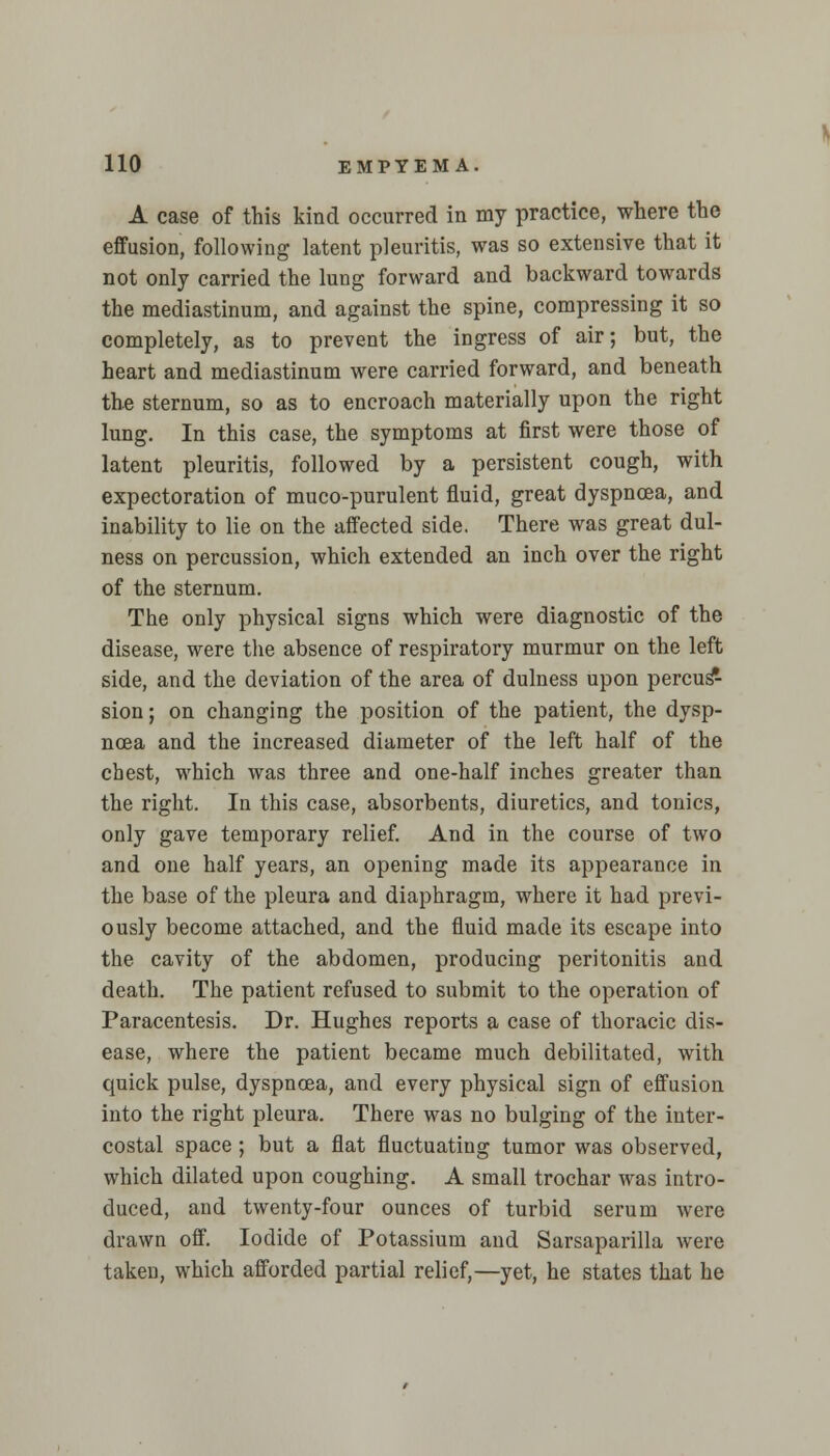 A case of this kind occurred in my practice, where the effusion, following latent pleuritis, was so extensive that it not only carried the lung forward and backward towards the mediastinum, and against the spine, compressing it so completely, as to prevent the ingress of air; but, the heart and mediastinum were carried forward, and beneath the sternum, so as to encroach materially upon the right lung. In this case, the symptoms at first were those of latent pleuritis, followed by a persistent cough, with expectoration of muco-purulent fluid, great dyspnoea, and inability to lie on the affected side. There was great dul- ness on percussion, which extended an inch over the right of the sternum. The only physical signs which were diagnostic of the disease, were the absence of respiratory murmur on the left side, and the deviation of the area of dulness upon percus* sion; on changing the position of the patient, the dysp- noea and the increased diameter of the left half of the chest, which was three and one-half inches greater than the right. In this case, absorbents, diuretics, and tonics, only gave temporary relief. And in the course of two and one half years, an opening made its appearance in the base of the pleura and diaphragm, where it had previ- ously become attached, and the fluid made its escape into the cavity of the abdomen, producing peritonitis and death. The patient refused to submit to the operation of Paracentesis. Dr. Hughes reports a case of thoracic dis- ease, where the patient became much debilitated, with quick pulse, dyspnoea, and every physical sign of effusion into the right pleura. There was no bulging of the inter- costal space; but a flat fluctuating tumor was observed, which dilated upon coughing. A small trochar was intro- duced, and twenty-four ounces of turbid serum were drawn off. Iodide of Potassium and Sarsaparilla were taken, which afforded partial relief,—yet, he states that he