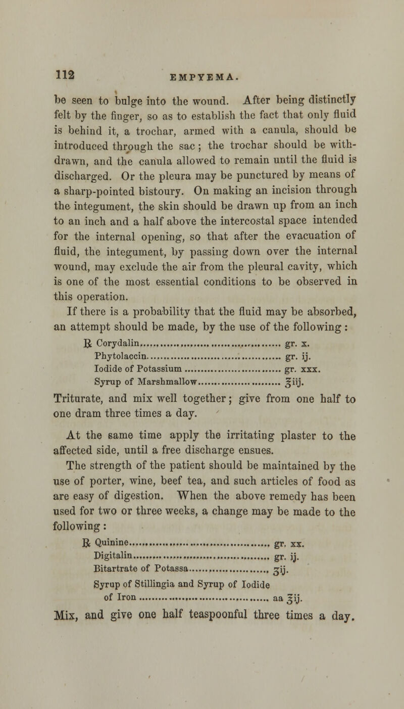 be seen to bulge into the wound. After being distinctly felt by the finger, so as to establish the fact that only fluid is behind it, a trochar, armed with a canula, should be introduced through the sac ; the trochar should be with- drawn, and the canula allowed to remain until the fluid is discharged. Or the pleura may be punctured by means of a sharp-pointed bistoury. On making an incision through the integument, the skin should be drawn up from an inch to an inch and a half above the intercostal space intended for the internal opening, so that after the evacuation of fluid, the integument, by passing down over the internal wound, may exclude the air from the pleural cavity, which is one of the most essential conditions to be observed in this operation. If there is a probability that the fluid may be absorbed, an attempt should be made, by the use of the following: R Corydalin gr. x. Phytolaccin gr. ij. Iodide of Potassium gr. xxx. Syrup of Marsbmallow ^iij. Triturate, and mix well together; give from one half to one dram three times a day. At the same time apply the irritating plaster to the affected side, until a free discharge ensues. The strength of the patient should be maintained by the use of porter, wine, beef tea, and such articles of food as are easy of digestion. When the above remedy has been used for two or three weeks, a change may be made to the following: R Quinine gr. xx. Digitalin gr. jj. Bitartrate of Potassa ?ij. Syrup of StiUingia and Syrup of Iodide of Iron aa^ij. Mix, and give one half teaspoonful three times a day.