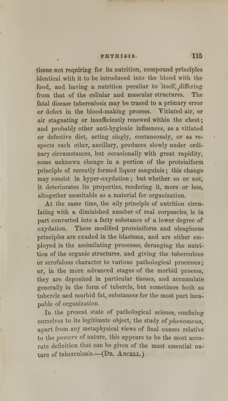 tissue not requiring for its nutrition, compound principles identical with it to be introduced into the blood with the food, and having a nutrition peculiar to itself, /differing from that of the cellular and muscular structures. The fatal disease tuberculosis may be traced to a primary error or defect in the blood-making process. Yitiated air, or air stagnating or insufficiently renewed within the chest; and probably other anti-hygienic influences, as a vitiated or defective diet, acting singly, coetaneously, or as re- spects each other, ancillary, produces slowly under ordi- nary circumstances, but occasionally with great rapidity, some unknown change in a portion of the proteiniform principle of recently formed liquor sanguinis ; this change may consist in hyper-oxydation; but whether so or not, it deteriorates its properties, rendering it, more or less, altogether unsuitable as a material for organization. At the same time, the oily principle of nutrition circu- lating with a diminished number of real corpuscles, is in part converted into a fatty substance of a lower degree of oxydation. These modified proteiniform and oleaginous principles are exuded in the blastema, and are either em- ployed in the assimilating processes, deranging the nutri- tion of the organic structures, and giving the tuberculous or scrofulous character to various pathological processes; or, in the more advanced stages of the morbid process, they are deposited in particular tissues, and accumulate generally in the form of tubercle, but sometimes both as tubercle and morbid fat, substances for the most part inca- pable of organization. In the present state of pathological science, confining ourselves to its legitimate object, the study of phenomena, apart from any metaphysical views of final causes relative to the powers of nature, this appears to be the most accu- rate definition that can be given of the most essential na- ture of tuberculosis.—(Dr. Ancell.)