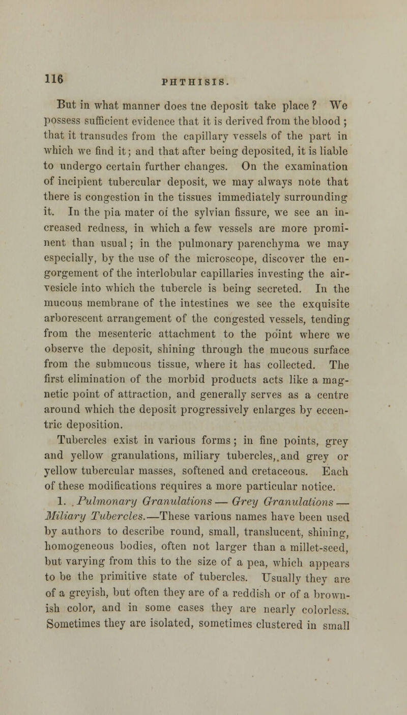 But in what manner does tne deposit take place ? We possess sufficient evidence that it is derived from the blood ; that it transudes from the capillary vessels of the part in which we find it; and that after being deposited, it is liable to undergo certain further changes. On the examination of incipient tubercular deposit, we may always note that there is congestion in the tissues immediately surrounding it. In the pia mater oi the sylvian fissure, we see an in- creased redness, in which a few vessels are more promi- nent than usual; in the pulmonary parenchyma we may especially, by the use of the microscope, discover the en- gorgement of the interlobular capillaries investing the air- vesicle into which the tubercle is being secreted. In the mucous membrane of the intestines we see the exquisite arborescent arrangement of the congested vessels, tending from the mesenteric attachment to the point where we observe the deposit, shining through the mucous surface from the submucous tissue, where it has collected. The first elimination of the morbid products acts like a mag- netic point of attraction, and generally serves as a centre around which the deposit progressively enlarges by eccen- tric deposition. Tubercles exist in various forms; in fine points, grey and yellow granulations, miliary tubercles,.and grey or yellow tubercular masses, softened and cretaceous. Each of these modifications requires a more particular notice. 1. . Pulmonary Granulations — Grey Granulations — Miliary Tubercles.—These various names have been used by authors to describe round, small, translucent, shining, homogeneous bodies, often not larger than a millet-seed, but varying from this to the size of a pea, which appears to be the primitive state of tubercles. Usually they are of a greyish, but often they are of a reddish or of a brown- ish color, and in some cases they are nearly colorless. Sometimes they are isolated, sometimes clustered in small